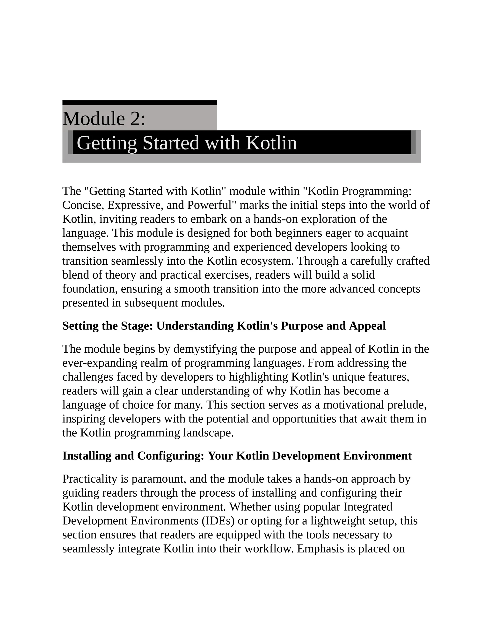 Module 2: Getting Started with Kotlin The "Getting Started with Kotlin" module within "Kotlin Programming: Concise, Expressive, and Powerful" marks the initial steps into the world of Kotlin, inviting readers to embark on a hands-on exploration of the language. This module is designed for both beginners eager to acquaint themselves with programming and experienced developers looking to transition seamlessly into the Kotlin ecosystem. Through a carefully crafted blend of theory and practical exercises, readers will build a solid foundation, ensuring a smooth transition into the more advanced concepts presented in subsequent modules. Setting the Stage: Understanding Kotlin's Purpose and Appeal The module begins by demystifying the purpose and appeal of Kotlin in the ever-expanding realm of programming languages. From addressing the challenges faced by developers to highlighting Kotlin's unique features, readers will gain a clear understanding of why Kotlin has become a language of choice for many. This section serves as a motivational prelude, inspiring developers with the potential and opportunities that await them in the Kotlin programming landscape. Installing and Configuring: Your Kotlin Development Environment Practicality is paramount, and the module takes a hands-on approach by guiding readers through the process of installing and configuring their Kotlin development environment. Whether using popular Integrated Development Environments (IDEs) or opting for a lightweight setup, this section ensures that readers are equipped with the tools necessary to seamlessly integrate Kotlin into their workflow. Emphasis is placed on 