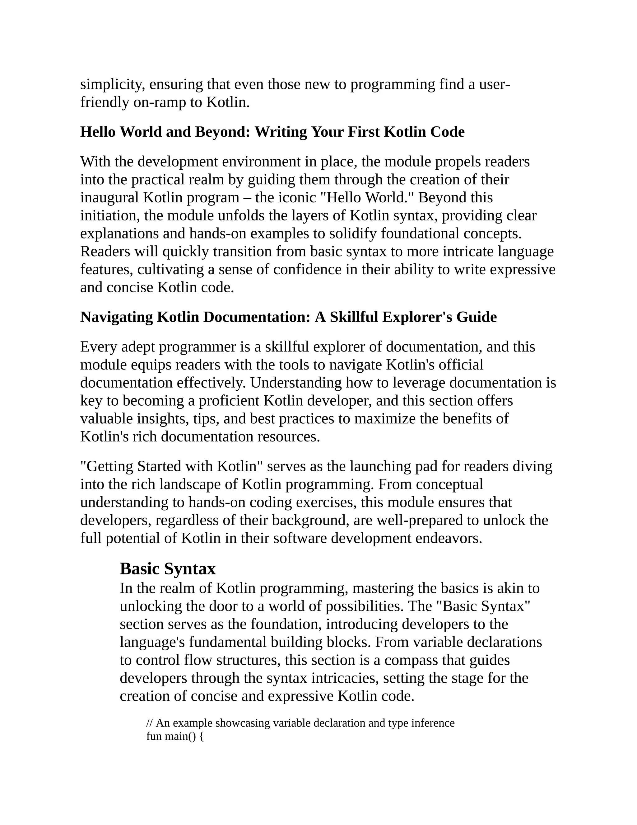 simplicity, ensuring that even those new to programming find a user- friendly on-ramp to Kotlin. Hello World and Beyond: Writing Your First Kotlin Code With the development environment in place, the module propels readers into the practical realm by guiding them through the creation of their inaugural Kotlin program – the iconic "Hello World." Beyond this initiation, the module unfolds the layers of Kotlin syntax, providing clear explanations and hands-on examples to solidify foundational concepts. Readers will quickly transition from basic syntax to more intricate language features, cultivating a sense of confidence in their ability to write expressive and concise Kotlin code. Navigating Kotlin Documentation: A Skillful Explorer's Guide Every adept programmer is a skillful explorer of documentation, and this module equips readers with the tools to navigate Kotlin's official documentation effectively. Understanding how to leverage documentation is key to becoming a proficient Kotlin developer, and this section offers valuable insights, tips, and best practices to maximize the benefits of Kotlin's rich documentation resources. "Getting Started with Kotlin" serves as the launching pad for readers diving into the rich landscape of Kotlin programming. From conceptual understanding to hands-on coding exercises, this module ensures that developers, regardless of their background, are well-prepared to unlock the full potential of Kotlin in their software development endeavors. Basic Syntax In the realm of Kotlin programming, mastering the basics is akin to unlocking the door to a world of possibilities. The "Basic Syntax" section serves as the foundation, introducing developers to the language's fundamental building blocks. From variable declarations to control flow structures, this section is a compass that guides developers through the syntax intricacies, setting the stage for the creation of concise and expressive Kotlin code. // An example showcasing variable declaration and type inference fun main() { 