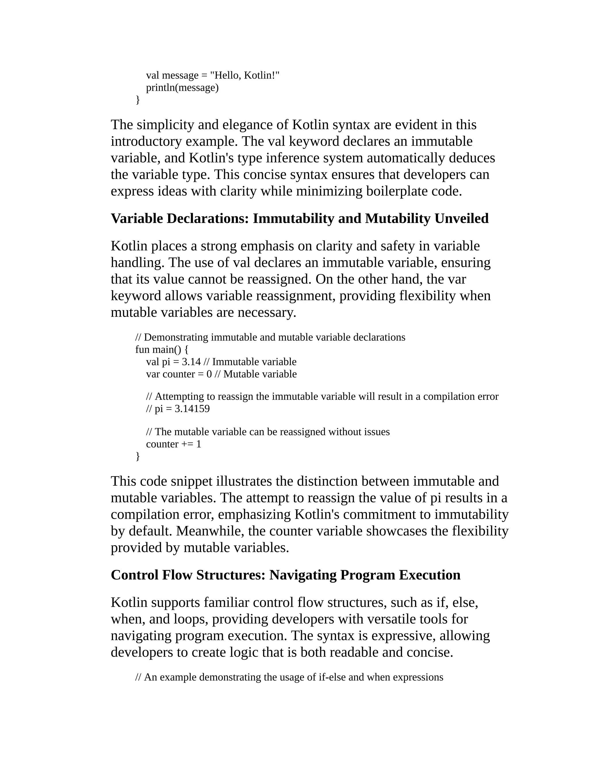 val message = "Hello, Kotlin!" println(message) } The simplicity and elegance of Kotlin syntax are evident in this introductory example. The val keyword declares an immutable variable, and Kotlin's type inference system automatically deduces the variable type. This concise syntax ensures that developers can express ideas with clarity while minimizing boilerplate code. Variable Declarations: Immutability and Mutability Unveiled Kotlin places a strong emphasis on clarity and safety in variable handling. The use of val declares an immutable variable, ensuring that its value cannot be reassigned. On the other hand, the var keyword allows variable reassignment, providing flexibility when mutable variables are necessary. // Demonstrating immutable and mutable variable declarations fun main() { val pi = 3.14 // Immutable variable var counter = 0 // Mutable variable // Attempting to reassign the immutable variable will result in a compilation error // pi = 3.14159 // The mutable variable can be reassigned without issues counter += 1 } This code snippet illustrates the distinction between immutable and mutable variables. The attempt to reassign the value of pi results in a compilation error, emphasizing Kotlin's commitment to immutability by default. Meanwhile, the counter variable showcases the flexibility provided by mutable variables. Control Flow Structures: Navigating Program Execution Kotlin supports familiar control flow structures, such as if, else, when, and loops, providing developers with versatile tools for navigating program execution. The syntax is expressive, allowing developers to create logic that is both readable and concise. // An example demonstrating the usage of if-else and when expressions 