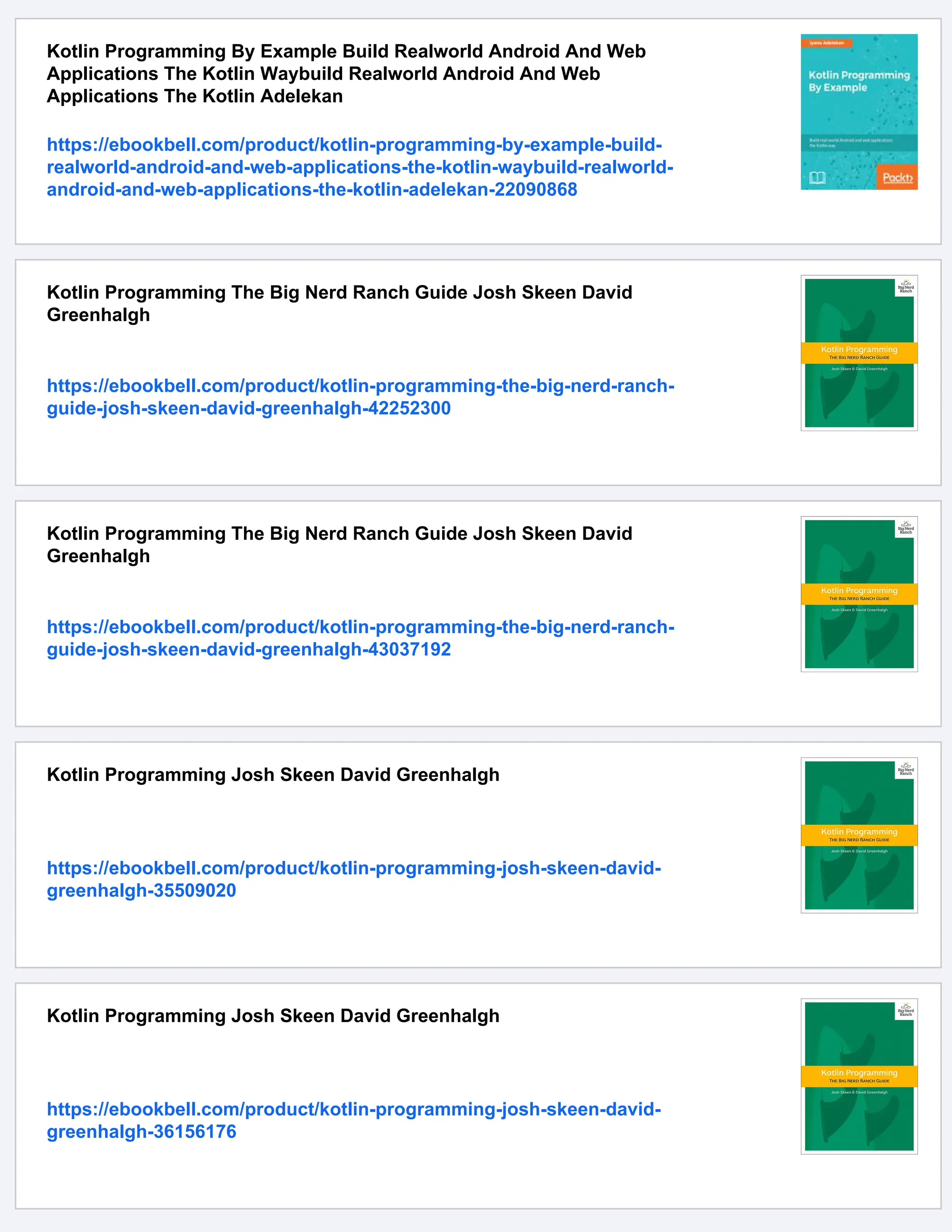 Kotlin Programming By Example Build Realworld Android And Web Applications The Kotlin Waybuild Realworld Android And Web Applications The Kotlin Adelekan https://ebookbell.com/product/kotlin-programming-by-example-build- realworld-android-and-web-applications-the-kotlin-waybuild-realworld- android-and-web-applications-the-kotlin-adelekan-22090868 Kotlin Programming The Big Nerd Ranch Guide Josh Skeen David Greenhalgh https://ebookbell.com/product/kotlin-programming-the-big-nerd-ranch- guide-josh-skeen-david-greenhalgh-42252300 Kotlin Programming The Big Nerd Ranch Guide Josh Skeen David Greenhalgh https://ebookbell.com/product/kotlin-programming-the-big-nerd-ranch- guide-josh-skeen-david-greenhalgh-43037192 Kotlin Programming Josh Skeen David Greenhalgh https://ebookbell.com/product/kotlin-programming-josh-skeen-david- greenhalgh-35509020 Kotlin Programming Josh Skeen David Greenhalgh https://ebookbell.com/product/kotlin-programming-josh-skeen-david- greenhalgh-36156176 