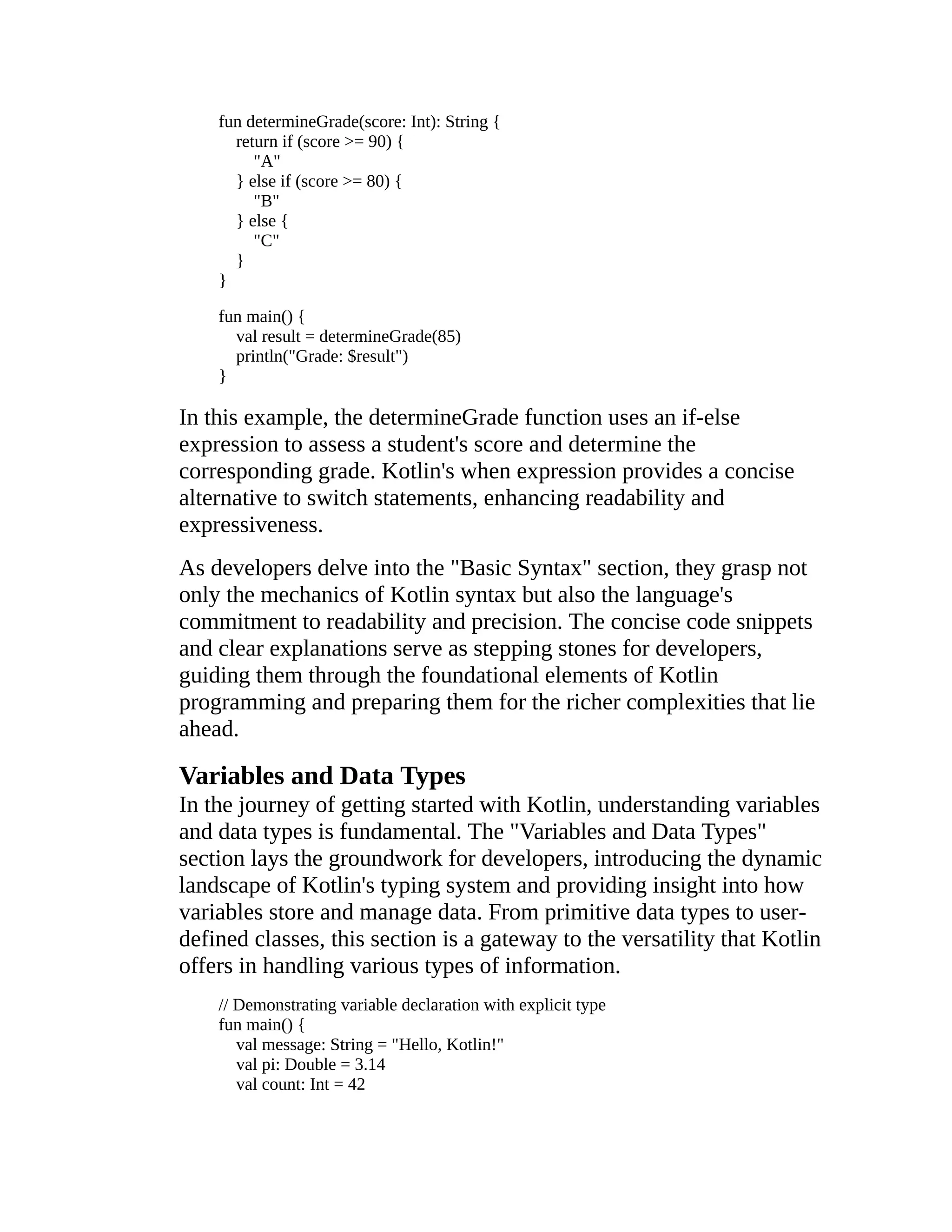 fun determineGrade(score: Int): String { return if (score >= 90) { "A" } else if (score >= 80) { "B" } else { "C" } } fun main() { val result = determineGrade(85) println("Grade: $result") } In this example, the determineGrade function uses an if-else expression to assess a student's score and determine the corresponding grade. Kotlin's when expression provides a concise alternative to switch statements, enhancing readability and expressiveness. As developers delve into the "Basic Syntax" section, they grasp not only the mechanics of Kotlin syntax but also the language's commitment to readability and precision. The concise code snippets and clear explanations serve as stepping stones for developers, guiding them through the foundational elements of Kotlin programming and preparing them for the richer complexities that lie ahead. Variables and Data Types In the journey of getting started with Kotlin, understanding variables and data types is fundamental. The "Variables and Data Types" section lays the groundwork for developers, introducing the dynamic landscape of Kotlin's typing system and providing insight into how variables store and manage data. From primitive data types to user- defined classes, this section is a gateway to the versatility that Kotlin offers in handling various types of information. // Demonstrating variable declaration with explicit type fun main() { val message: String = "Hello, Kotlin!" val pi: Double = 3.14 val count: Int = 42 