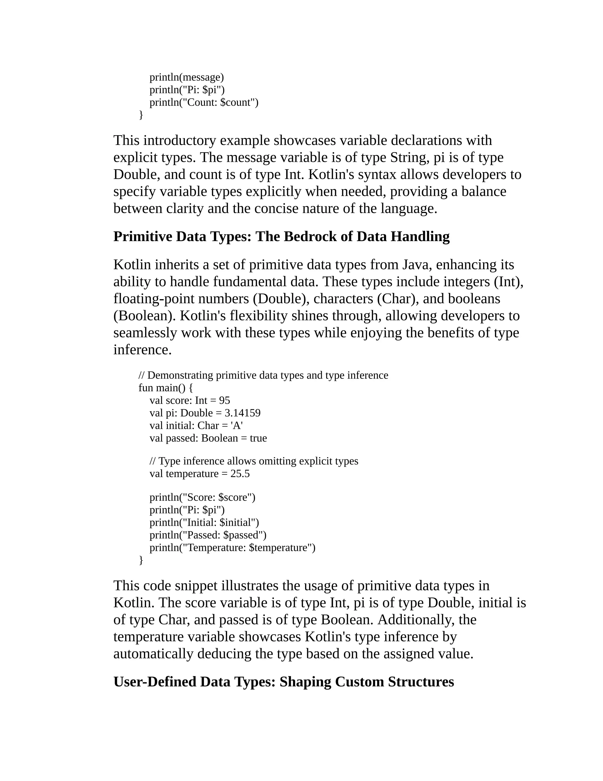 println(message) println("Pi: $pi") println("Count: $count") } This introductory example showcases variable declarations with explicit types. The message variable is of type String, pi is of type Double, and count is of type Int. Kotlin's syntax allows developers to specify variable types explicitly when needed, providing a balance between clarity and the concise nature of the language. Primitive Data Types: The Bedrock of Data Handling Kotlin inherits a set of primitive data types from Java, enhancing its ability to handle fundamental data. These types include integers (Int), floating-point numbers (Double), characters (Char), and booleans (Boolean). Kotlin's flexibility shines through, allowing developers to seamlessly work with these types while enjoying the benefits of type inference. // Demonstrating primitive data types and type inference fun main() { val score: Int = 95 val pi: Double = 3.14159 val initial: Char = 'A' val passed: Boolean = true // Type inference allows omitting explicit types val temperature = 25.5 println("Score: $score") println("Pi: $pi") println("Initial: $initial") println("Passed: $passed") println("Temperature: $temperature") } This code snippet illustrates the usage of primitive data types in Kotlin. The score variable is of type Int, pi is of type Double, initial is of type Char, and passed is of type Boolean. Additionally, the temperature variable showcases Kotlin's type inference by automatically deducing the type based on the assigned value. User-Defined Data Types: Shaping Custom Structures 