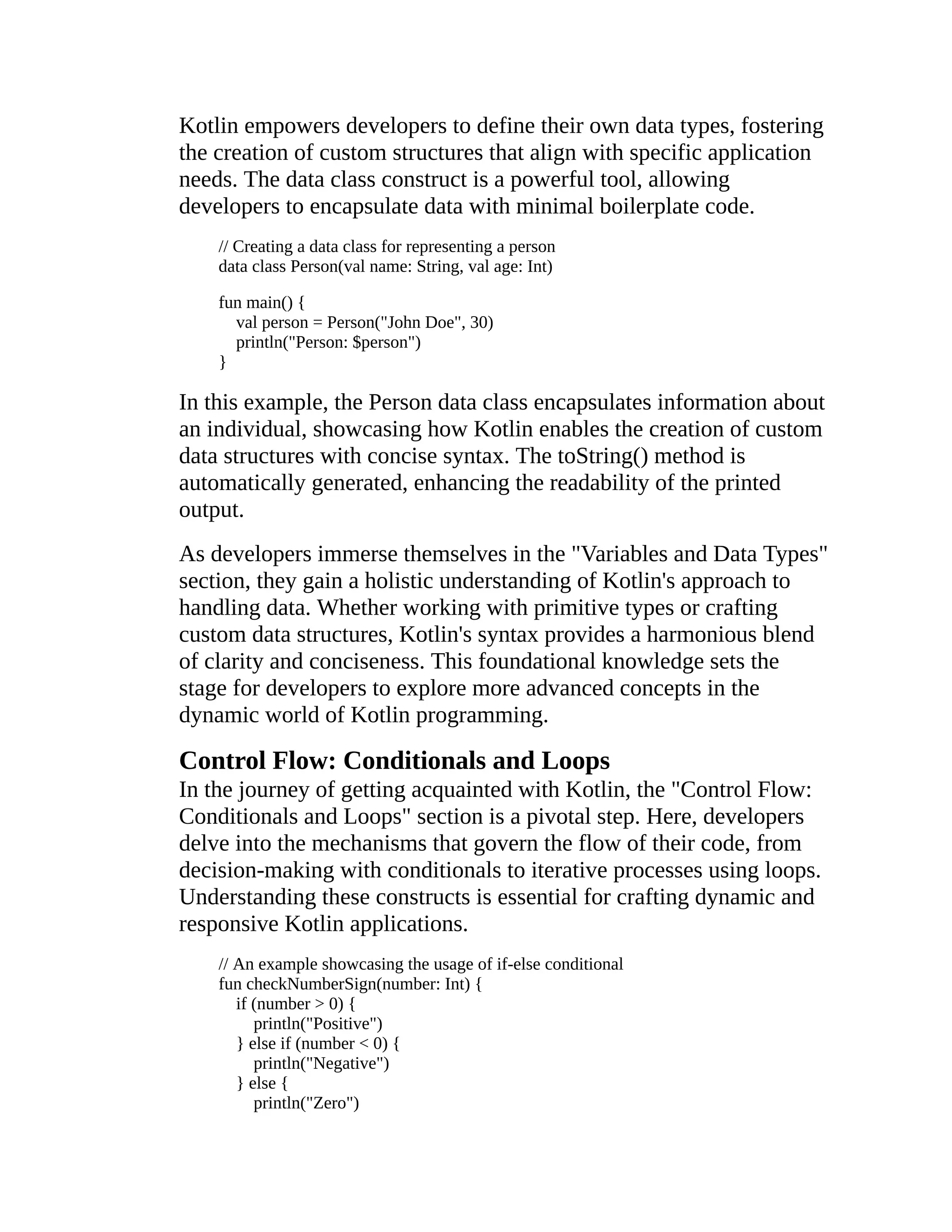 Kotlin empowers developers to define their own data types, fostering the creation of custom structures that align with specific application needs. The data class construct is a powerful tool, allowing developers to encapsulate data with minimal boilerplate code. // Creating a data class for representing a person data class Person(val name: String, val age: Int) fun main() { val person = Person("John Doe", 30) println("Person: $person") } In this example, the Person data class encapsulates information about an individual, showcasing how Kotlin enables the creation of custom data structures with concise syntax. The toString() method is automatically generated, enhancing the readability of the printed output. As developers immerse themselves in the "Variables and Data Types" section, they gain a holistic understanding of Kotlin's approach to handling data. Whether working with primitive types or crafting custom data structures, Kotlin's syntax provides a harmonious blend of clarity and conciseness. This foundational knowledge sets the stage for developers to explore more advanced concepts in the dynamic world of Kotlin programming. Control Flow: Conditionals and Loops In the journey of getting acquainted with Kotlin, the "Control Flow: Conditionals and Loops" section is a pivotal step. Here, developers delve into the mechanisms that govern the flow of their code, from decision-making with conditionals to iterative processes using loops. Understanding these constructs is essential for crafting dynamic and responsive Kotlin applications. // An example showcasing the usage of if-else conditional fun checkNumberSign(number: Int) { if (number > 0) { println("Positive") } else if (number < 0) { println("Negative") } else { println("Zero") 