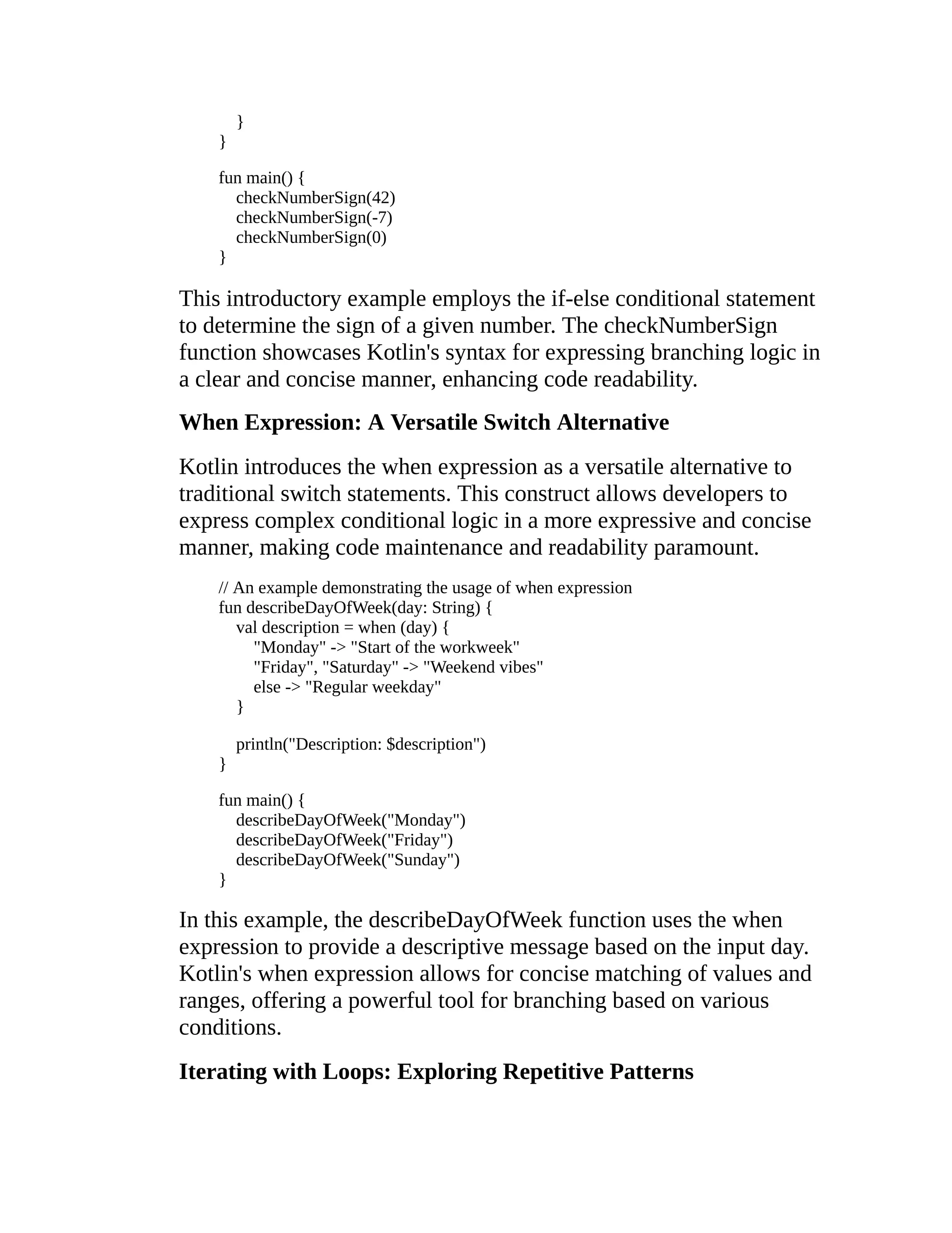 } } fun main() { checkNumberSign(42) checkNumberSign(-7) checkNumberSign(0) } This introductory example employs the if-else conditional statement to determine the sign of a given number. The checkNumberSign function showcases Kotlin's syntax for expressing branching logic in a clear and concise manner, enhancing code readability. When Expression: A Versatile Switch Alternative Kotlin introduces the when expression as a versatile alternative to traditional switch statements. This construct allows developers to express complex conditional logic in a more expressive and concise manner, making code maintenance and readability paramount. // An example demonstrating the usage of when expression fun describeDayOfWeek(day: String) { val description = when (day) { "Monday" -> "Start of the workweek" "Friday", "Saturday" -> "Weekend vibes" else -> "Regular weekday" } println("Description: $description") } fun main() { describeDayOfWeek("Monday") describeDayOfWeek("Friday") describeDayOfWeek("Sunday") } In this example, the describeDayOfWeek function uses the when expression to provide a descriptive message based on the input day. Kotlin's when expression allows for concise matching of values and ranges, offering a powerful tool for branching based on various conditions. Iterating with Loops: Exploring Repetitive Patterns 