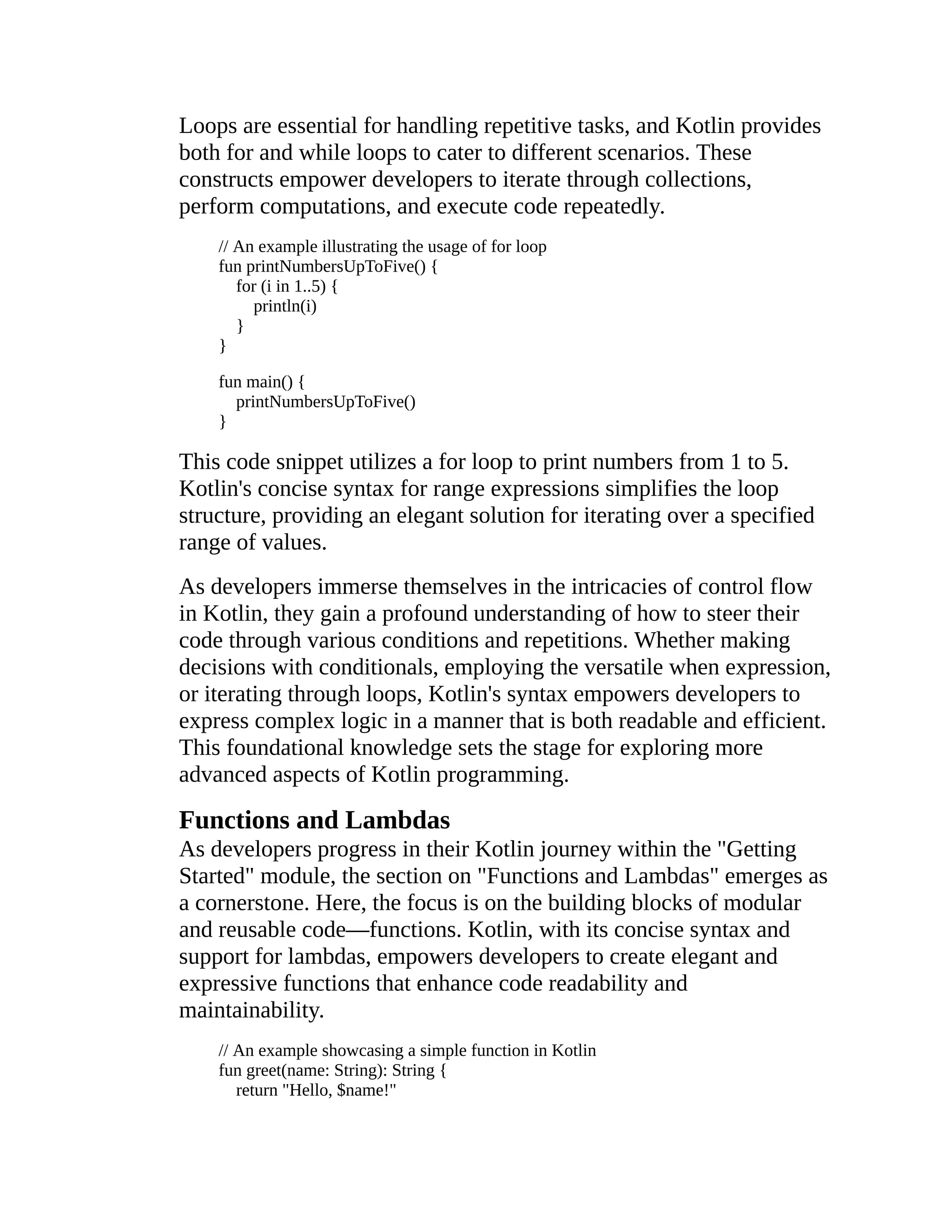 Loops are essential for handling repetitive tasks, and Kotlin provides both for and while loops to cater to different scenarios. These constructs empower developers to iterate through collections, perform computations, and execute code repeatedly. // An example illustrating the usage of for loop fun printNumbersUpToFive() { for (i in 1..5) { println(i) } } fun main() { printNumbersUpToFive() } This code snippet utilizes a for loop to print numbers from 1 to 5. Kotlin's concise syntax for range expressions simplifies the loop structure, providing an elegant solution for iterating over a specified range of values. As developers immerse themselves in the intricacies of control flow in Kotlin, they gain a profound understanding of how to steer their code through various conditions and repetitions. Whether making decisions with conditionals, employing the versatile when expression, or iterating through loops, Kotlin's syntax empowers developers to express complex logic in a manner that is both readable and efficient. This foundational knowledge sets the stage for exploring more advanced aspects of Kotlin programming. Functions and Lambdas As developers progress in their Kotlin journey within the "Getting Started" module, the section on "Functions and Lambdas" emerges as a cornerstone. Here, the focus is on the building blocks of modular and reusable code—functions. Kotlin, with its concise syntax and support for lambdas, empowers developers to create elegant and expressive functions that enhance code readability and maintainability. // An example showcasing a simple function in Kotlin fun greet(name: String): String { return "Hello, $name!" 