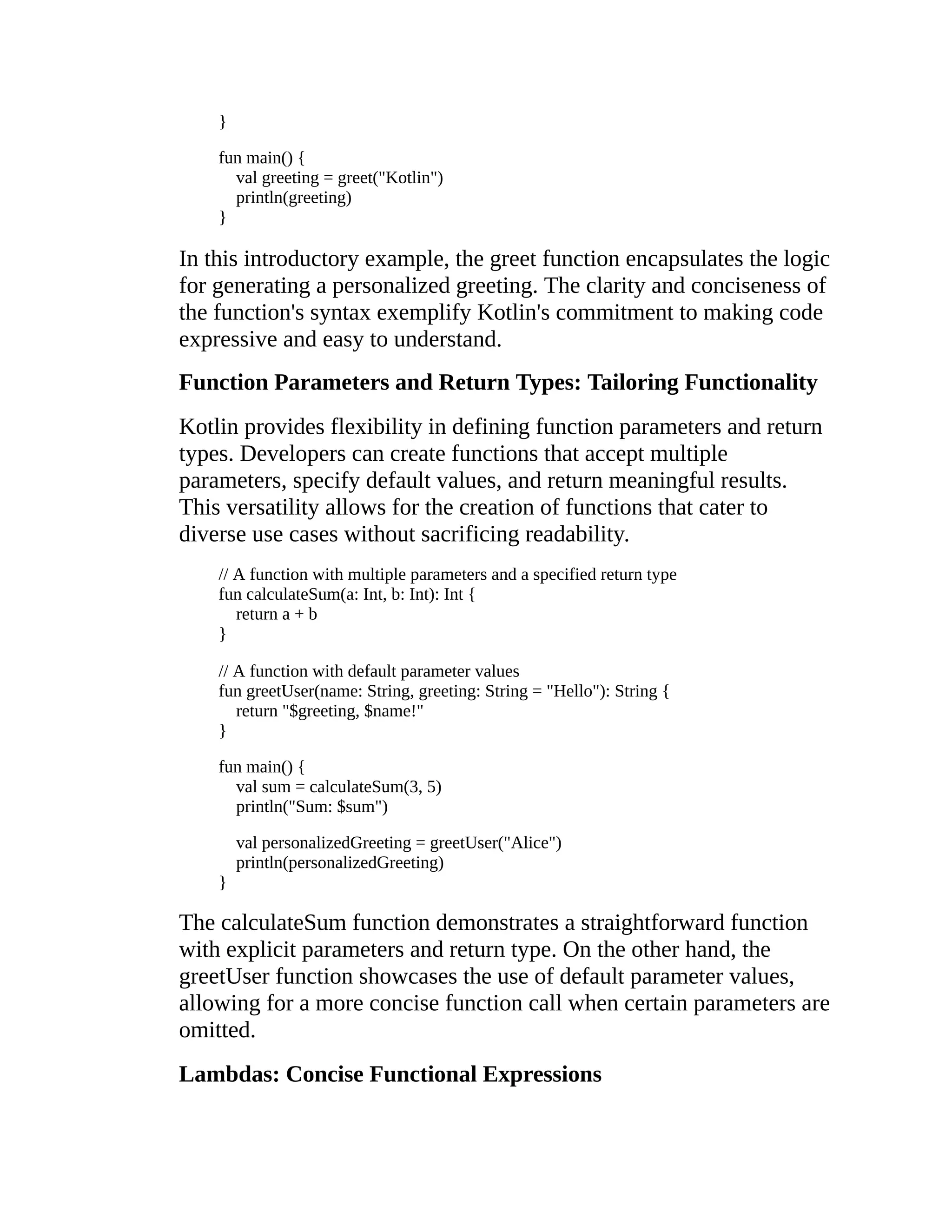 } fun main() { val greeting = greet("Kotlin") println(greeting) } In this introductory example, the greet function encapsulates the logic for generating a personalized greeting. The clarity and conciseness of the function's syntax exemplify Kotlin's commitment to making code expressive and easy to understand. Function Parameters and Return Types: Tailoring Functionality Kotlin provides flexibility in defining function parameters and return types. Developers can create functions that accept multiple parameters, specify default values, and return meaningful results. This versatility allows for the creation of functions that cater to diverse use cases without sacrificing readability. // A function with multiple parameters and a specified return type fun calculateSum(a: Int, b: Int): Int { return a + b } // A function with default parameter values fun greetUser(name: String, greeting: String = "Hello"): String { return "$greeting, $name!" } fun main() { val sum = calculateSum(3, 5) println("Sum: $sum") val personalizedGreeting = greetUser("Alice") println(personalizedGreeting) } The calculateSum function demonstrates a straightforward function with explicit parameters and return type. On the other hand, the greetUser function showcases the use of default parameter values, allowing for a more concise function call when certain parameters are omitted. Lambdas: Concise Functional Expressions 
