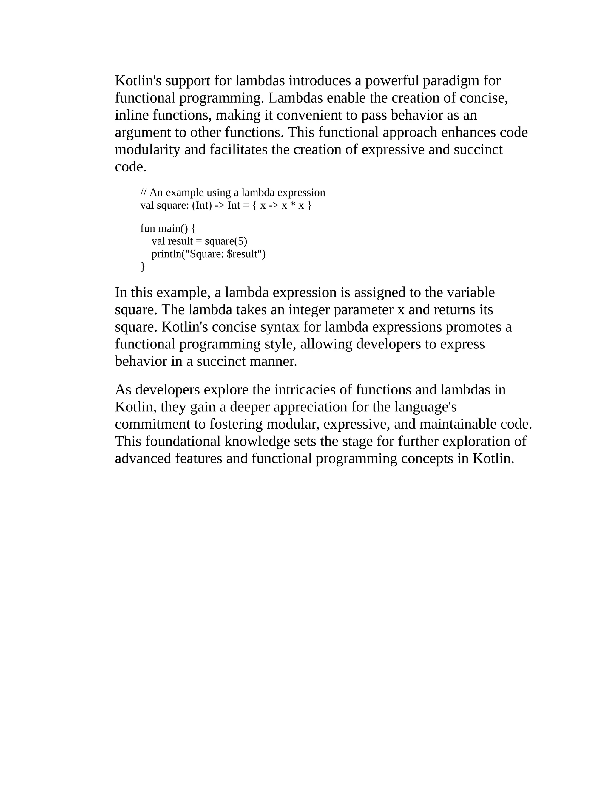 Kotlin's support for lambdas introduces a powerful paradigm for functional programming. Lambdas enable the creation of concise, inline functions, making it convenient to pass behavior as an argument to other functions. This functional approach enhances code modularity and facilitates the creation of expressive and succinct code. // An example using a lambda expression val square: (Int) -> Int = { x -> x * x } fun main() { val result = square(5) println("Square: $result") } In this example, a lambda expression is assigned to the variable square. The lambda takes an integer parameter x and returns its square. Kotlin's concise syntax for lambda expressions promotes a functional programming style, allowing developers to express behavior in a succinct manner. As developers explore the intricacies of functions and lambdas in Kotlin, they gain a deeper appreciation for the language's commitment to fostering modular, expressive, and maintainable code. This foundational knowledge sets the stage for further exploration of advanced features and functional programming concepts in Kotlin. 