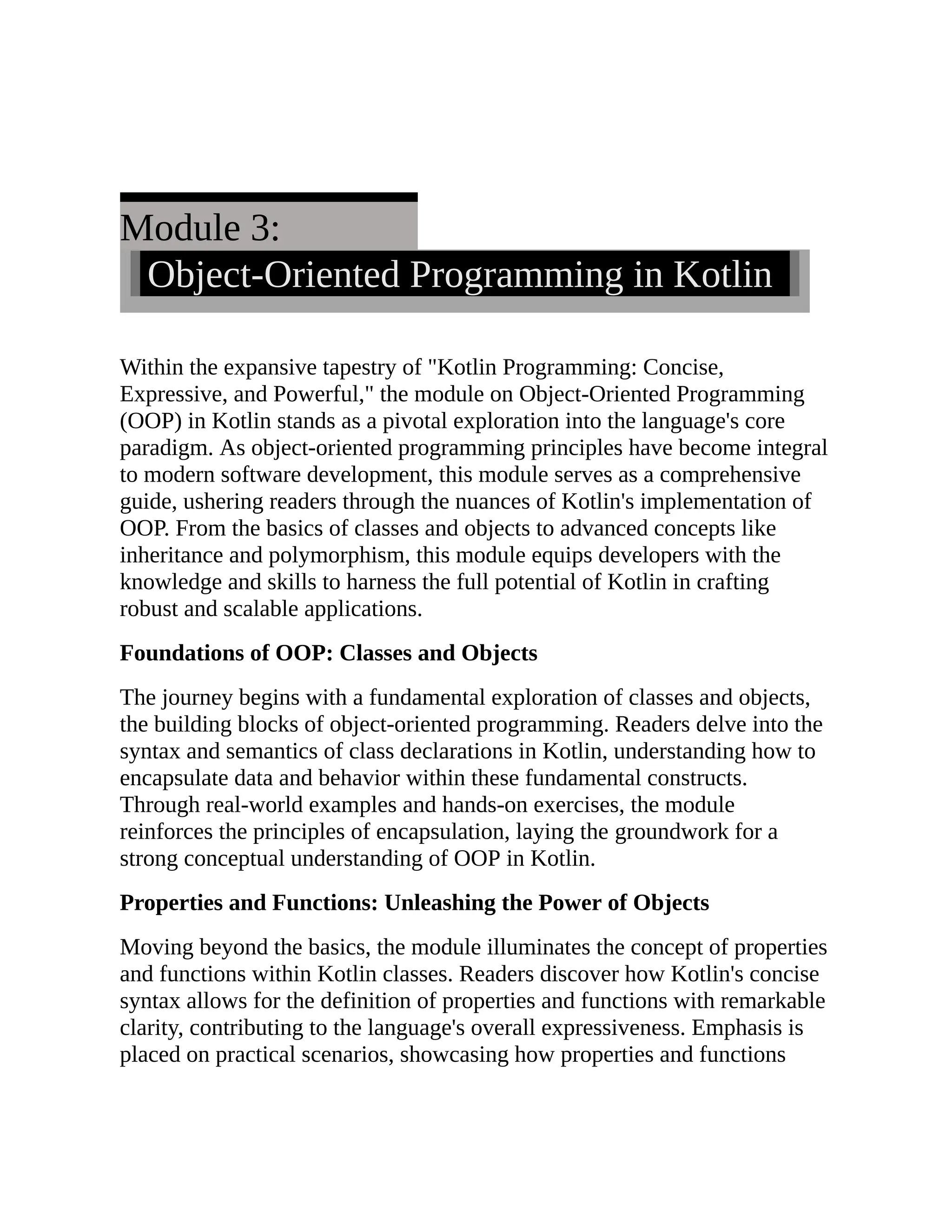 Module 3: Object-Oriented Programming in Kotlin Within the expansive tapestry of "Kotlin Programming: Concise, Expressive, and Powerful," the module on Object-Oriented Programming (OOP) in Kotlin stands as a pivotal exploration into the language's core paradigm. As object-oriented programming principles have become integral to modern software development, this module serves as a comprehensive guide, ushering readers through the nuances of Kotlin's implementation of OOP. From the basics of classes and objects to advanced concepts like inheritance and polymorphism, this module equips developers with the knowledge and skills to harness the full potential of Kotlin in crafting robust and scalable applications. Foundations of OOP: Classes and Objects The journey begins with a fundamental exploration of classes and objects, the building blocks of object-oriented programming. Readers delve into the syntax and semantics of class declarations in Kotlin, understanding how to encapsulate data and behavior within these fundamental constructs. Through real-world examples and hands-on exercises, the module reinforces the principles of encapsulation, laying the groundwork for a strong conceptual understanding of OOP in Kotlin. Properties and Functions: Unleashing the Power of Objects Moving beyond the basics, the module illuminates the concept of properties and functions within Kotlin classes. Readers discover how Kotlin's concise syntax allows for the definition of properties and functions with remarkable clarity, contributing to the language's overall expressiveness. Emphasis is placed on practical scenarios, showcasing how properties and functions 
