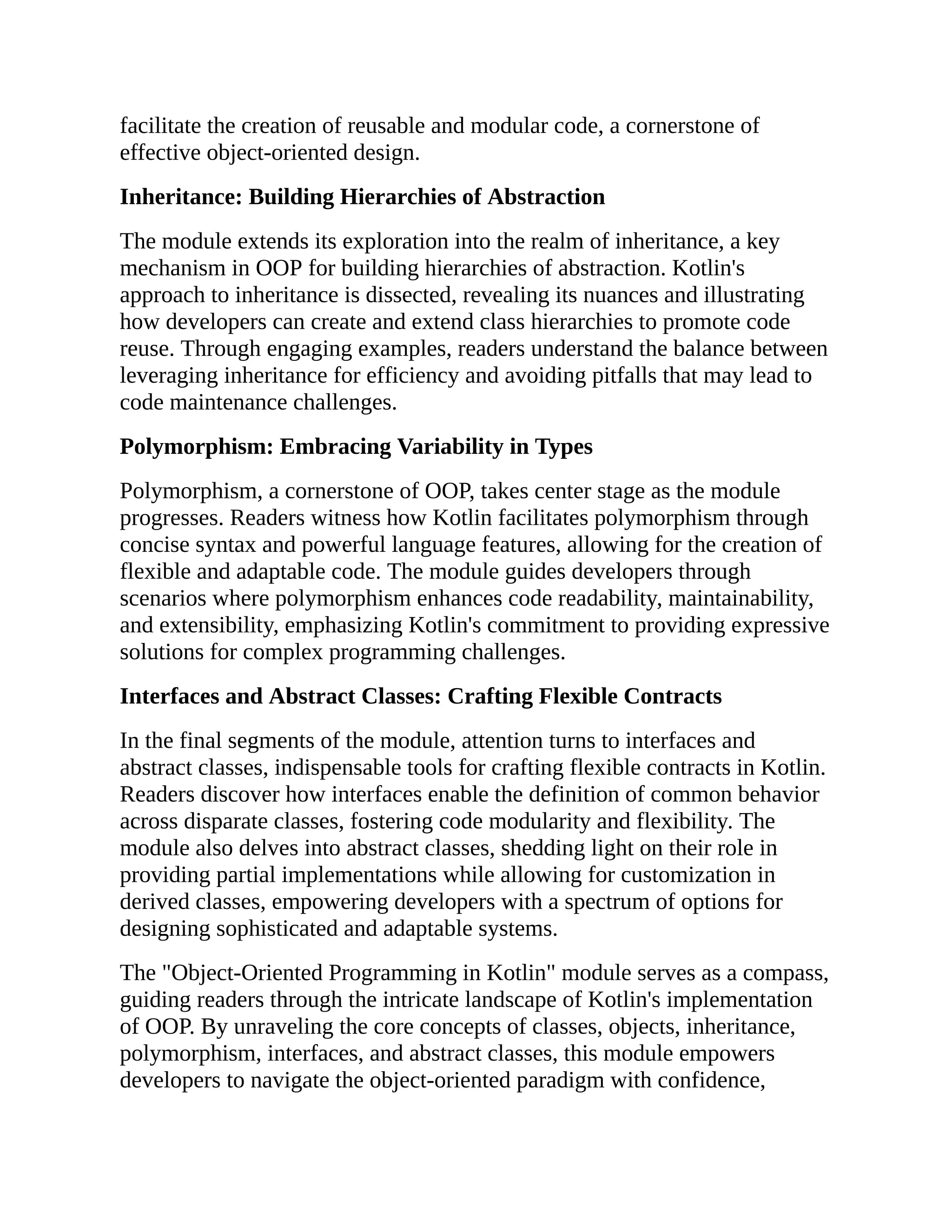 facilitate the creation of reusable and modular code, a cornerstone of effective object-oriented design. Inheritance: Building Hierarchies of Abstraction The module extends its exploration into the realm of inheritance, a key mechanism in OOP for building hierarchies of abstraction. Kotlin's approach to inheritance is dissected, revealing its nuances and illustrating how developers can create and extend class hierarchies to promote code reuse. Through engaging examples, readers understand the balance between leveraging inheritance for efficiency and avoiding pitfalls that may lead to code maintenance challenges. Polymorphism: Embracing Variability in Types Polymorphism, a cornerstone of OOP, takes center stage as the module progresses. Readers witness how Kotlin facilitates polymorphism through concise syntax and powerful language features, allowing for the creation of flexible and adaptable code. The module guides developers through scenarios where polymorphism enhances code readability, maintainability, and extensibility, emphasizing Kotlin's commitment to providing expressive solutions for complex programming challenges. Interfaces and Abstract Classes: Crafting Flexible Contracts In the final segments of the module, attention turns to interfaces and abstract classes, indispensable tools for crafting flexible contracts in Kotlin. Readers discover how interfaces enable the definition of common behavior across disparate classes, fostering code modularity and flexibility. The module also delves into abstract classes, shedding light on their role in providing partial implementations while allowing for customization in derived classes, empowering developers with a spectrum of options for designing sophisticated and adaptable systems. The "Object-Oriented Programming in Kotlin" module serves as a compass, guiding readers through the intricate landscape of Kotlin's implementation of OOP. By unraveling the core concepts of classes, objects, inheritance, polymorphism, interfaces, and abstract classes, this module empowers developers to navigate the object-oriented paradigm with confidence, 