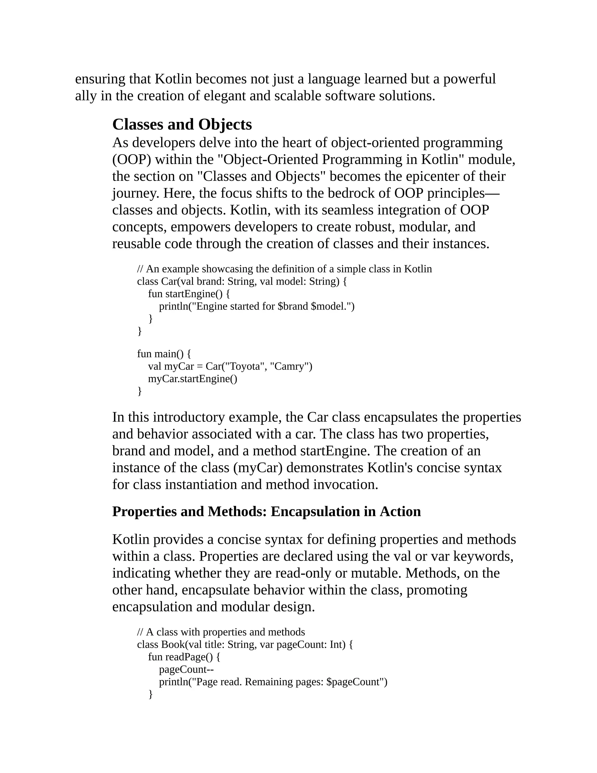 ensuring that Kotlin becomes not just a language learned but a powerful ally in the creation of elegant and scalable software solutions. Classes and Objects As developers delve into the heart of object-oriented programming (OOP) within the "Object-Oriented Programming in Kotlin" module, the section on "Classes and Objects" becomes the epicenter of their journey. Here, the focus shifts to the bedrock of OOP principles— classes and objects. Kotlin, with its seamless integration of OOP concepts, empowers developers to create robust, modular, and reusable code through the creation of classes and their instances. // An example showcasing the definition of a simple class in Kotlin class Car(val brand: String, val model: String) { fun startEngine() { println("Engine started for $brand $model.") } } fun main() { val myCar = Car("Toyota", "Camry") myCar.startEngine() } In this introductory example, the Car class encapsulates the properties and behavior associated with a car. The class has two properties, brand and model, and a method startEngine. The creation of an instance of the class (myCar) demonstrates Kotlin's concise syntax for class instantiation and method invocation. Properties and Methods: Encapsulation in Action Kotlin provides a concise syntax for defining properties and methods within a class. Properties are declared using the val or var keywords, indicating whether they are read-only or mutable. Methods, on the other hand, encapsulate behavior within the class, promoting encapsulation and modular design. // A class with properties and methods class Book(val title: String, var pageCount: Int) { fun readPage() { pageCount-- println("Page read. Remaining pages: $pageCount") } 