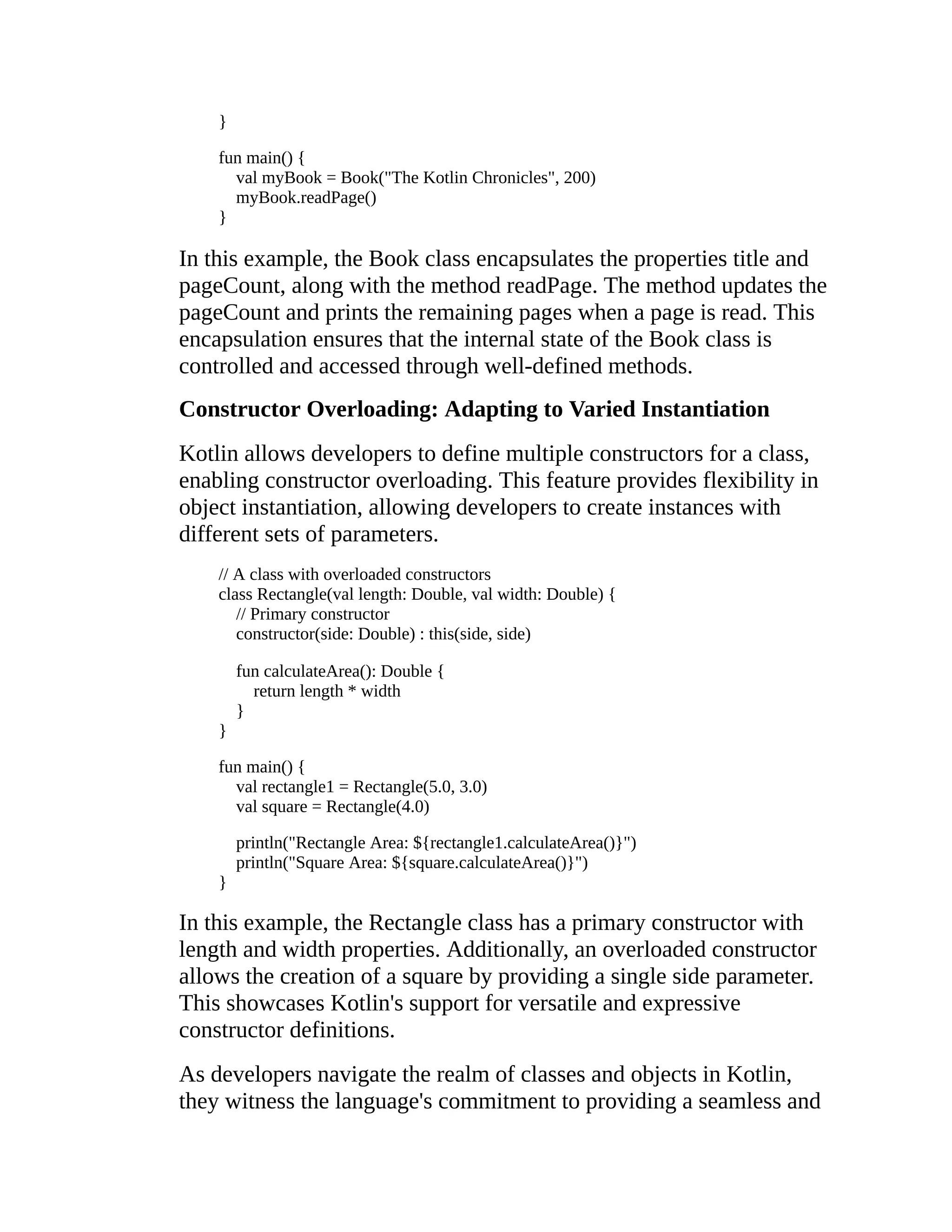 } fun main() { val myBook = Book("The Kotlin Chronicles", 200) myBook.readPage() } In this example, the Book class encapsulates the properties title and pageCount, along with the method readPage. The method updates the pageCount and prints the remaining pages when a page is read. This encapsulation ensures that the internal state of the Book class is controlled and accessed through well-defined methods. Constructor Overloading: Adapting to Varied Instantiation Kotlin allows developers to define multiple constructors for a class, enabling constructor overloading. This feature provides flexibility in object instantiation, allowing developers to create instances with different sets of parameters. // A class with overloaded constructors class Rectangle(val length: Double, val width: Double) { // Primary constructor constructor(side: Double) : this(side, side) fun calculateArea(): Double { return length * width } } fun main() { val rectangle1 = Rectangle(5.0, 3.0) val square = Rectangle(4.0) println("Rectangle Area: ${rectangle1.calculateArea()}") println("Square Area: ${square.calculateArea()}") } In this example, the Rectangle class has a primary constructor with length and width properties. Additionally, an overloaded constructor allows the creation of a square by providing a single side parameter. This showcases Kotlin's support for versatile and expressive constructor definitions. As developers navigate the realm of classes and objects in Kotlin, they witness the language's commitment to providing a seamless and 