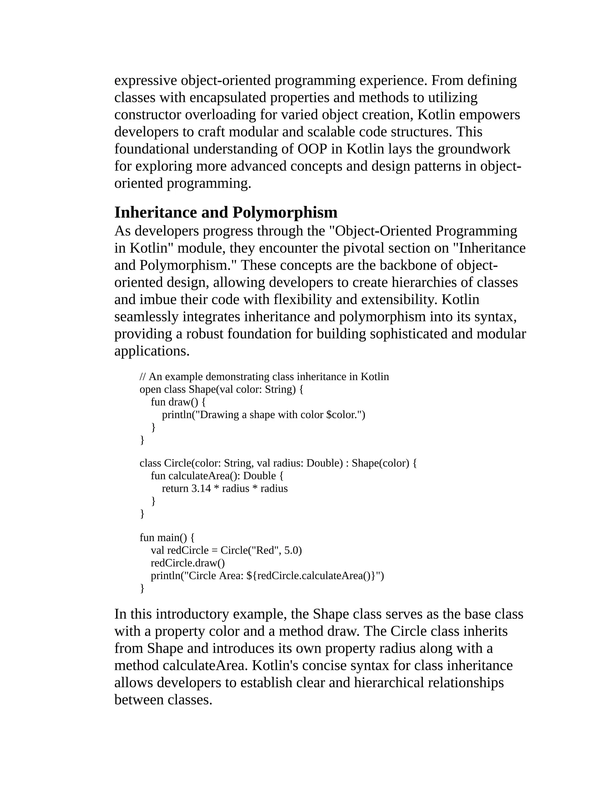 expressive object-oriented programming experience. From defining classes with encapsulated properties and methods to utilizing constructor overloading for varied object creation, Kotlin empowers developers to craft modular and scalable code structures. This foundational understanding of OOP in Kotlin lays the groundwork for exploring more advanced concepts and design patterns in object- oriented programming. Inheritance and Polymorphism As developers progress through the "Object-Oriented Programming in Kotlin" module, they encounter the pivotal section on "Inheritance and Polymorphism." These concepts are the backbone of object- oriented design, allowing developers to create hierarchies of classes and imbue their code with flexibility and extensibility. Kotlin seamlessly integrates inheritance and polymorphism into its syntax, providing a robust foundation for building sophisticated and modular applications. // An example demonstrating class inheritance in Kotlin open class Shape(val color: String) { fun draw() { println("Drawing a shape with color $color.") } } class Circle(color: String, val radius: Double) : Shape(color) { fun calculateArea(): Double { return 3.14 * radius * radius } } fun main() { val redCircle = Circle("Red", 5.0) redCircle.draw() println("Circle Area: ${redCircle.calculateArea()}") } In this introductory example, the Shape class serves as the base class with a property color and a method draw. The Circle class inherits from Shape and introduces its own property radius along with a method calculateArea. Kotlin's concise syntax for class inheritance allows developers to establish clear and hierarchical relationships between classes. 
