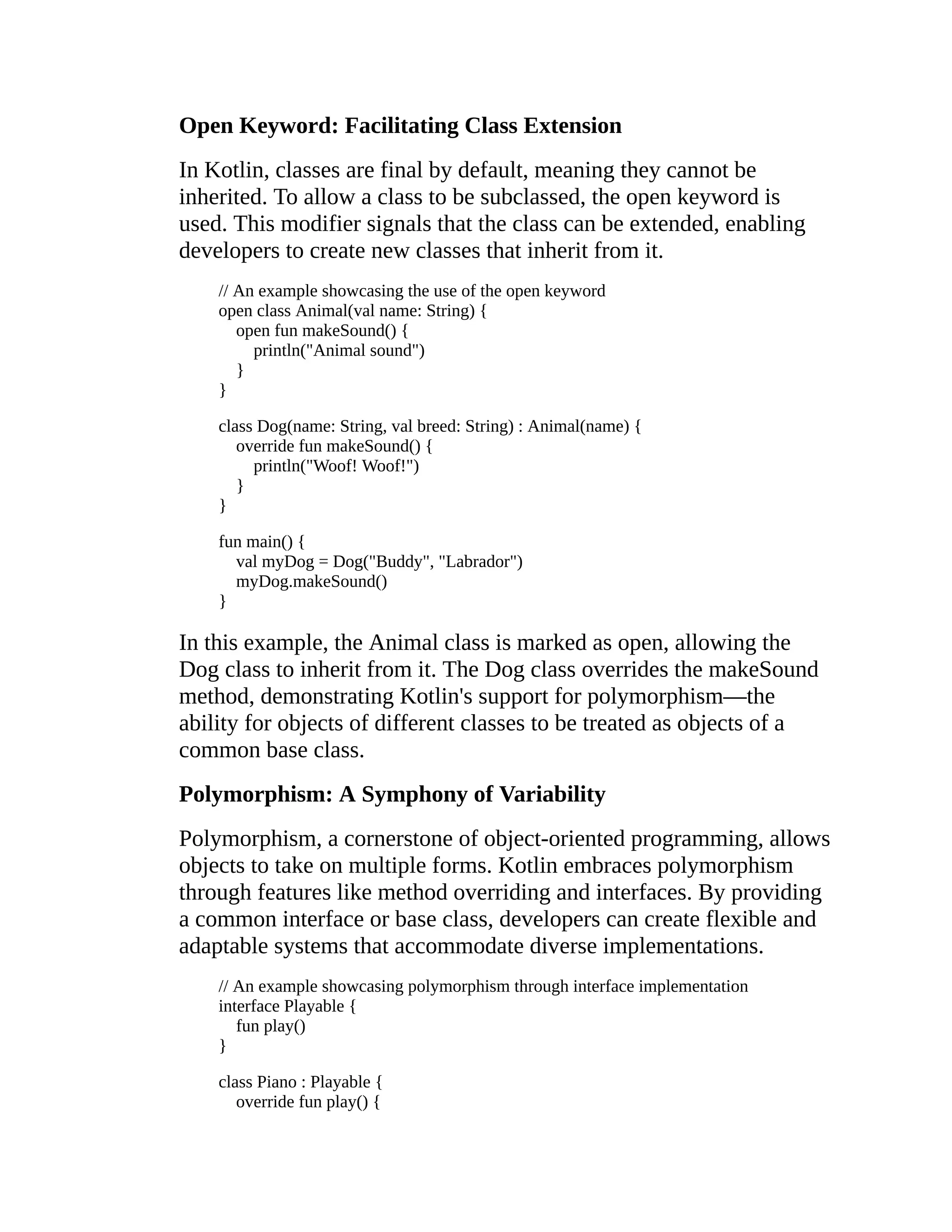 Open Keyword: Facilitating Class Extension In Kotlin, classes are final by default, meaning they cannot be inherited. To allow a class to be subclassed, the open keyword is used. This modifier signals that the class can be extended, enabling developers to create new classes that inherit from it. // An example showcasing the use of the open keyword open class Animal(val name: String) { open fun makeSound() { println("Animal sound") } } class Dog(name: String, val breed: String) : Animal(name) { override fun makeSound() { println("Woof! Woof!") } } fun main() { val myDog = Dog("Buddy", "Labrador") myDog.makeSound() } In this example, the Animal class is marked as open, allowing the Dog class to inherit from it. The Dog class overrides the makeSound method, demonstrating Kotlin's support for polymorphism—the ability for objects of different classes to be treated as objects of a common base class. Polymorphism: A Symphony of Variability Polymorphism, a cornerstone of object-oriented programming, allows objects to take on multiple forms. Kotlin embraces polymorphism through features like method overriding and interfaces. By providing a common interface or base class, developers can create flexible and adaptable systems that accommodate diverse implementations. // An example showcasing polymorphism through interface implementation interface Playable { fun play() } class Piano : Playable { override fun play() { 
