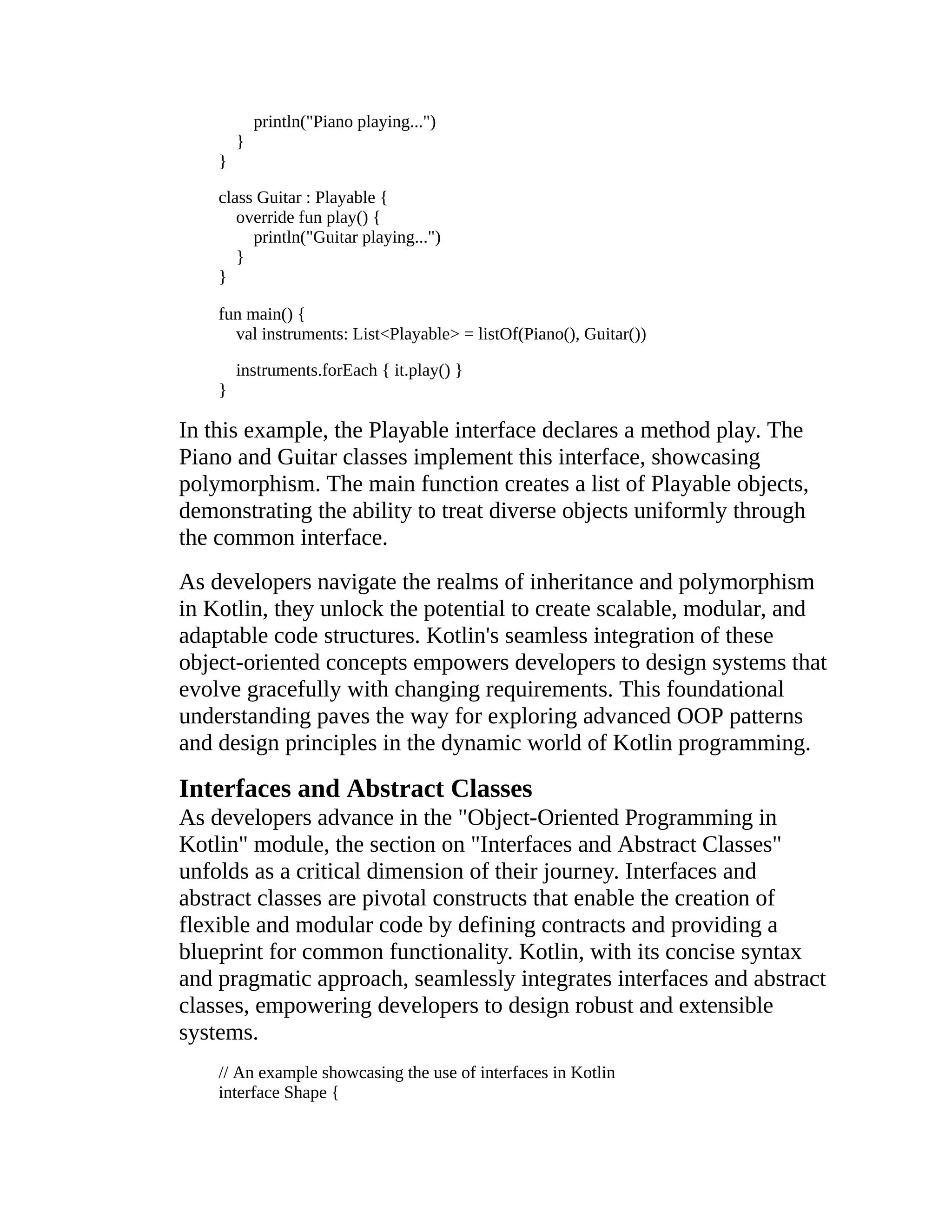 println("Piano playing...") } } class Guitar : Playable { override fun play() { println("Guitar playing...") } } fun main() { val instruments: List<Playable> = listOf(Piano(), Guitar()) instruments.forEach { it.play() } } In this example, the Playable interface declares a method play. The Piano and Guitar classes implement this interface, showcasing polymorphism. The main function creates a list of Playable objects, demonstrating the ability to treat diverse objects uniformly through the common interface. As developers navigate the realms of inheritance and polymorphism in Kotlin, they unlock the potential to create scalable, modular, and adaptable code structures. Kotlin's seamless integration of these object-oriented concepts empowers developers to design systems that evolve gracefully with changing requirements. This foundational understanding paves the way for exploring advanced OOP patterns and design principles in the dynamic world of Kotlin programming. Interfaces and Abstract Classes As developers advance in the "Object-Oriented Programming in Kotlin" module, the section on "Interfaces and Abstract Classes" unfolds as a critical dimension of their journey. Interfaces and abstract classes are pivotal constructs that enable the creation of flexible and modular code by defining contracts and providing a blueprint for common functionality. Kotlin, with its concise syntax and pragmatic approach, seamlessly integrates interfaces and abstract classes, empowering developers to design robust and extensible systems. // An example showcasing the use of interfaces in Kotlin interface Shape { 