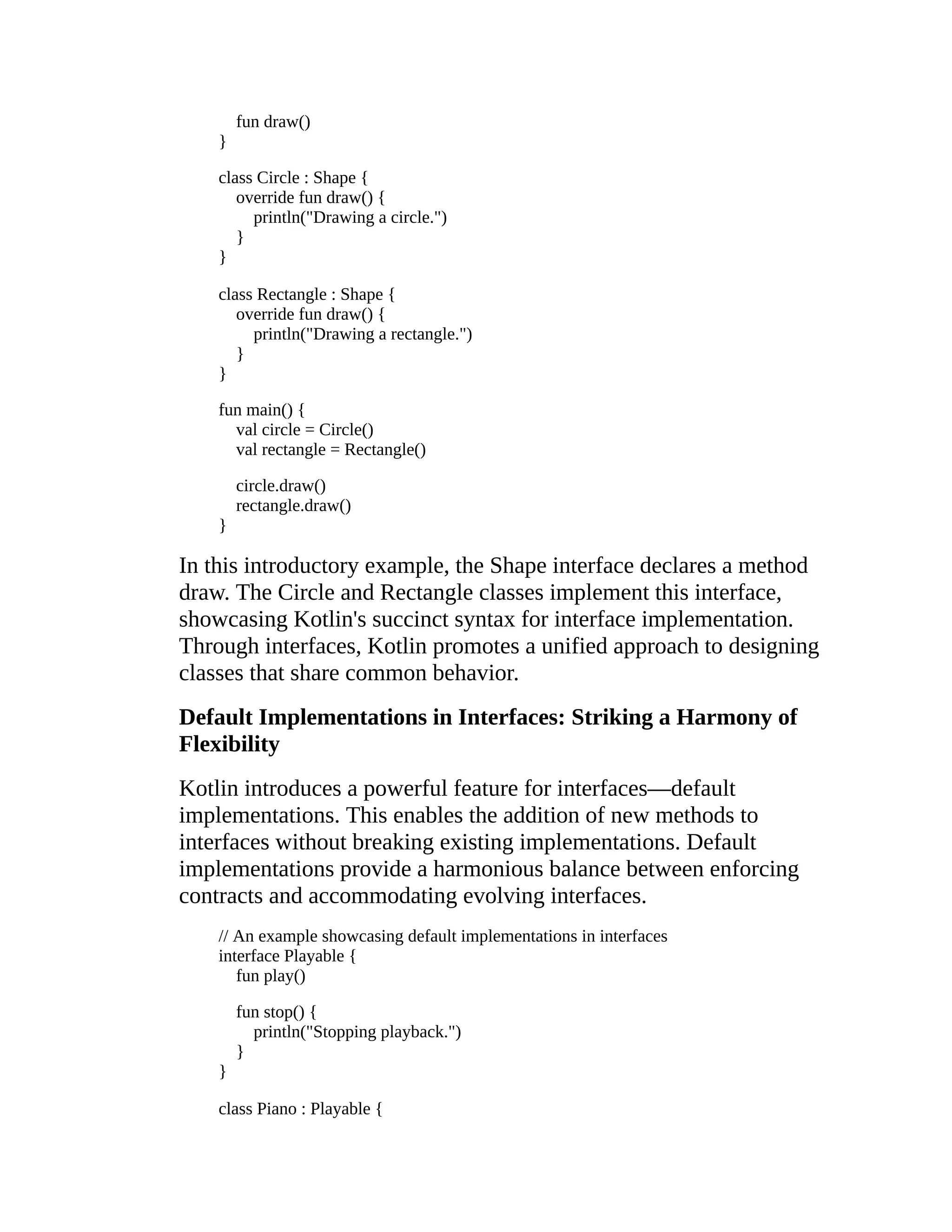 fun draw() } class Circle : Shape { override fun draw() { println("Drawing a circle.") } } class Rectangle : Shape { override fun draw() { println("Drawing a rectangle.") } } fun main() { val circle = Circle() val rectangle = Rectangle() circle.draw() rectangle.draw() } In this introductory example, the Shape interface declares a method draw. The Circle and Rectangle classes implement this interface, showcasing Kotlin's succinct syntax for interface implementation. Through interfaces, Kotlin promotes a unified approach to designing classes that share common behavior. Default Implementations in Interfaces: Striking a Harmony of Flexibility Kotlin introduces a powerful feature for interfaces—default implementations. This enables the addition of new methods to interfaces without breaking existing implementations. Default implementations provide a harmonious balance between enforcing contracts and accommodating evolving interfaces. // An example showcasing default implementations in interfaces interface Playable { fun play() fun stop() { println("Stopping playback.") } } class Piano : Playable { 