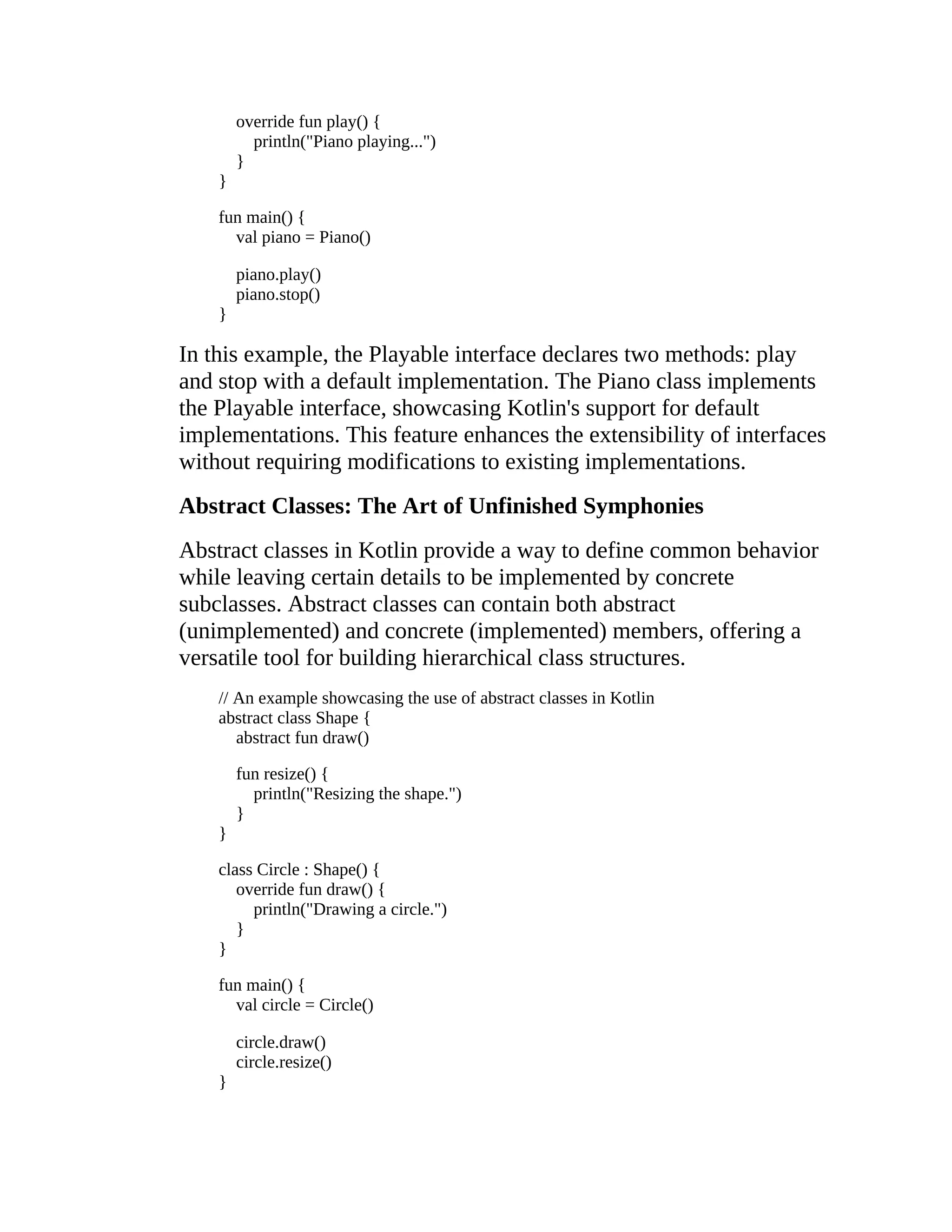 override fun play() { println("Piano playing...") } } fun main() { val piano = Piano() piano.play() piano.stop() } In this example, the Playable interface declares two methods: play and stop with a default implementation. The Piano class implements the Playable interface, showcasing Kotlin's support for default implementations. This feature enhances the extensibility of interfaces without requiring modifications to existing implementations. Abstract Classes: The Art of Unfinished Symphonies Abstract classes in Kotlin provide a way to define common behavior while leaving certain details to be implemented by concrete subclasses. Abstract classes can contain both abstract (unimplemented) and concrete (implemented) members, offering a versatile tool for building hierarchical class structures. // An example showcasing the use of abstract classes in Kotlin abstract class Shape { abstract fun draw() fun resize() { println("Resizing the shape.") } } class Circle : Shape() { override fun draw() { println("Drawing a circle.") } } fun main() { val circle = Circle() circle.draw() circle.resize() } 