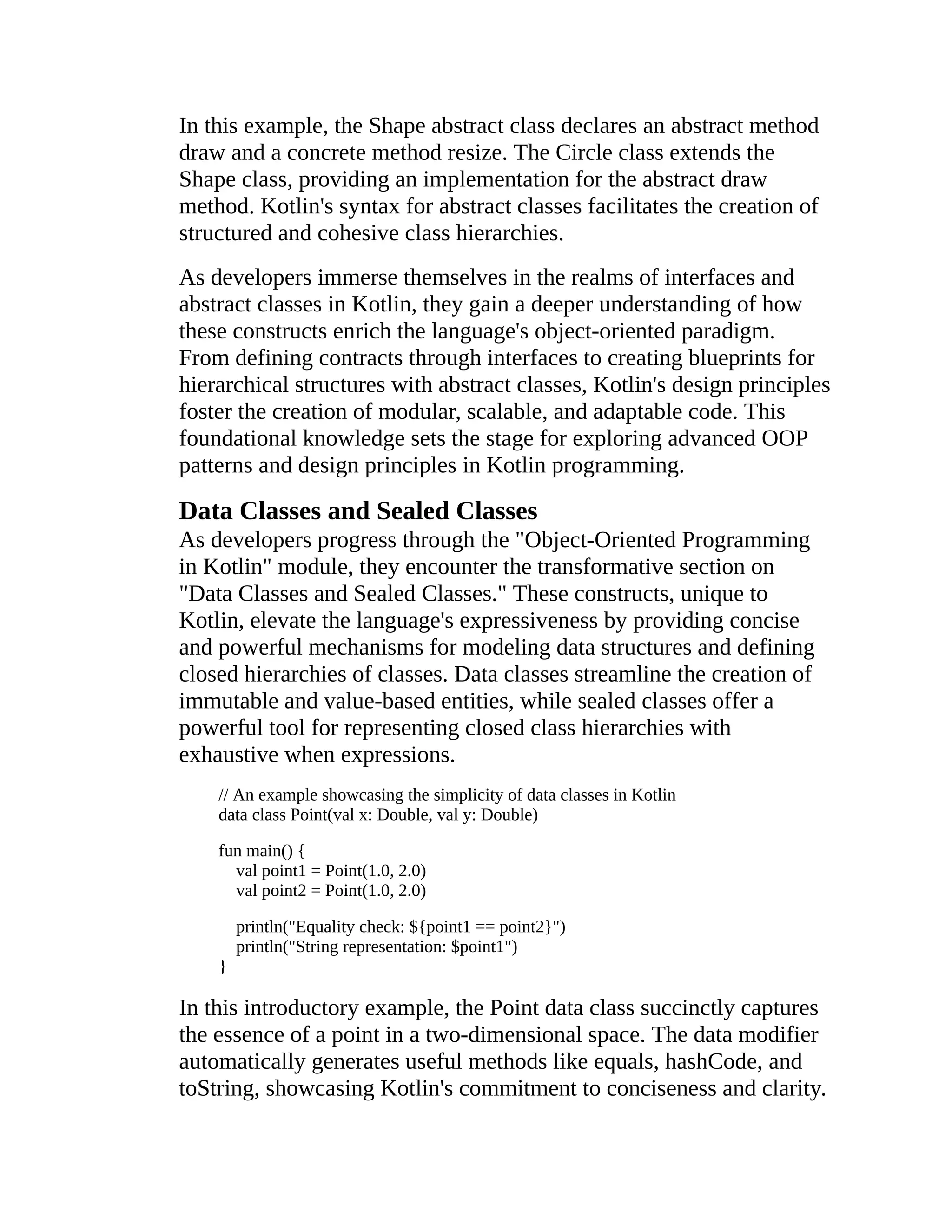 In this example, the Shape abstract class declares an abstract method draw and a concrete method resize. The Circle class extends the Shape class, providing an implementation for the abstract draw method. Kotlin's syntax for abstract classes facilitates the creation of structured and cohesive class hierarchies. As developers immerse themselves in the realms of interfaces and abstract classes in Kotlin, they gain a deeper understanding of how these constructs enrich the language's object-oriented paradigm. From defining contracts through interfaces to creating blueprints for hierarchical structures with abstract classes, Kotlin's design principles foster the creation of modular, scalable, and adaptable code. This foundational knowledge sets the stage for exploring advanced OOP patterns and design principles in Kotlin programming. Data Classes and Sealed Classes As developers progress through the "Object-Oriented Programming in Kotlin" module, they encounter the transformative section on "Data Classes and Sealed Classes." These constructs, unique to Kotlin, elevate the language's expressiveness by providing concise and powerful mechanisms for modeling data structures and defining closed hierarchies of classes. Data classes streamline the creation of immutable and value-based entities, while sealed classes offer a powerful tool for representing closed class hierarchies with exhaustive when expressions. // An example showcasing the simplicity of data classes in Kotlin data class Point(val x: Double, val y: Double) fun main() { val point1 = Point(1.0, 2.0) val point2 = Point(1.0, 2.0) println("Equality check: ${point1 == point2}") println("String representation: $point1") } In this introductory example, the Point data class succinctly captures the essence of a point in a two-dimensional space. The data modifier automatically generates useful methods like equals, hashCode, and toString, showcasing Kotlin's commitment to conciseness and clarity. 