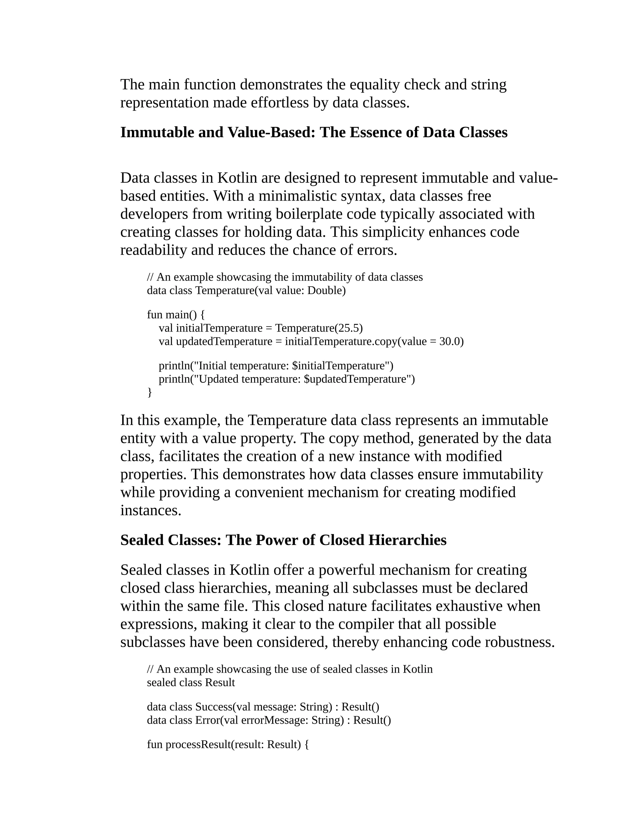 The main function demonstrates the equality check and string representation made effortless by data classes. Immutable and Value-Based: The Essence of Data Classes Data classes in Kotlin are designed to represent immutable and value- based entities. With a minimalistic syntax, data classes free developers from writing boilerplate code typically associated with creating classes for holding data. This simplicity enhances code readability and reduces the chance of errors. // An example showcasing the immutability of data classes data class Temperature(val value: Double) fun main() { val initialTemperature = Temperature(25.5) val updatedTemperature = initialTemperature.copy(value = 30.0) println("Initial temperature: $initialTemperature") println("Updated temperature: $updatedTemperature") } In this example, the Temperature data class represents an immutable entity with a value property. The copy method, generated by the data class, facilitates the creation of a new instance with modified properties. This demonstrates how data classes ensure immutability while providing a convenient mechanism for creating modified instances. Sealed Classes: The Power of Closed Hierarchies Sealed classes in Kotlin offer a powerful mechanism for creating closed class hierarchies, meaning all subclasses must be declared within the same file. This closed nature facilitates exhaustive when expressions, making it clear to the compiler that all possible subclasses have been considered, thereby enhancing code robustness. // An example showcasing the use of sealed classes in Kotlin sealed class Result data class Success(val message: String) : Result() data class Error(val errorMessage: String) : Result() fun processResult(result: Result) { 