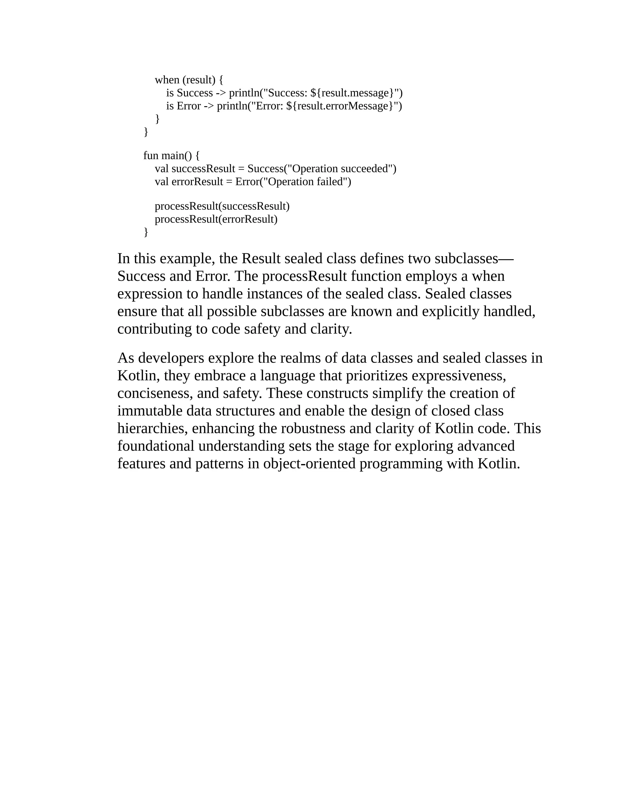when (result) { is Success -> println("Success: ${result.message}") is Error -> println("Error: ${result.errorMessage}") } } fun main() { val successResult = Success("Operation succeeded") val errorResult = Error("Operation failed") processResult(successResult) processResult(errorResult) } In this example, the Result sealed class defines two subclasses— Success and Error. The processResult function employs a when expression to handle instances of the sealed class. Sealed classes ensure that all possible subclasses are known and explicitly handled, contributing to code safety and clarity. As developers explore the realms of data classes and sealed classes in Kotlin, they embrace a language that prioritizes expressiveness, conciseness, and safety. These constructs simplify the creation of immutable data structures and enable the design of closed class hierarchies, enhancing the robustness and clarity of Kotlin code. This foundational understanding sets the stage for exploring advanced features and patterns in object-oriented programming with Kotlin. 
