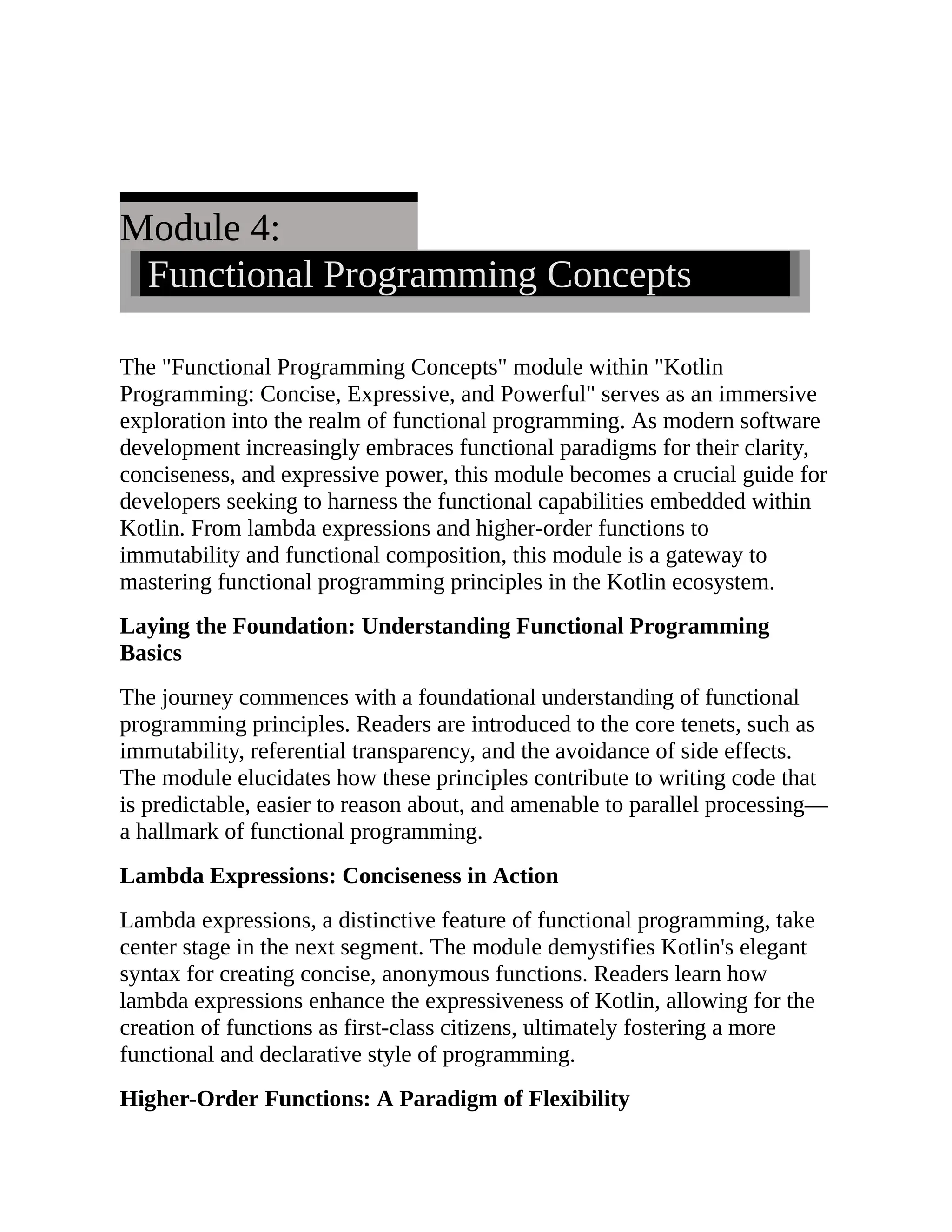 Module 4: Functional Programming Concepts The "Functional Programming Concepts" module within "Kotlin Programming: Concise, Expressive, and Powerful" serves as an immersive exploration into the realm of functional programming. As modern software development increasingly embraces functional paradigms for their clarity, conciseness, and expressive power, this module becomes a crucial guide for developers seeking to harness the functional capabilities embedded within Kotlin. From lambda expressions and higher-order functions to immutability and functional composition, this module is a gateway to mastering functional programming principles in the Kotlin ecosystem. Laying the Foundation: Understanding Functional Programming Basics The journey commences with a foundational understanding of functional programming principles. Readers are introduced to the core tenets, such as immutability, referential transparency, and the avoidance of side effects. The module elucidates how these principles contribute to writing code that is predictable, easier to reason about, and amenable to parallel processing— a hallmark of functional programming. Lambda Expressions: Conciseness in Action Lambda expressions, a distinctive feature of functional programming, take center stage in the next segment. The module demystifies Kotlin's elegant syntax for creating concise, anonymous functions. Readers learn how lambda expressions enhance the expressiveness of Kotlin, allowing for the creation of functions as first-class citizens, ultimately fostering a more functional and declarative style of programming. Higher-Order Functions: A Paradigm of Flexibility 
