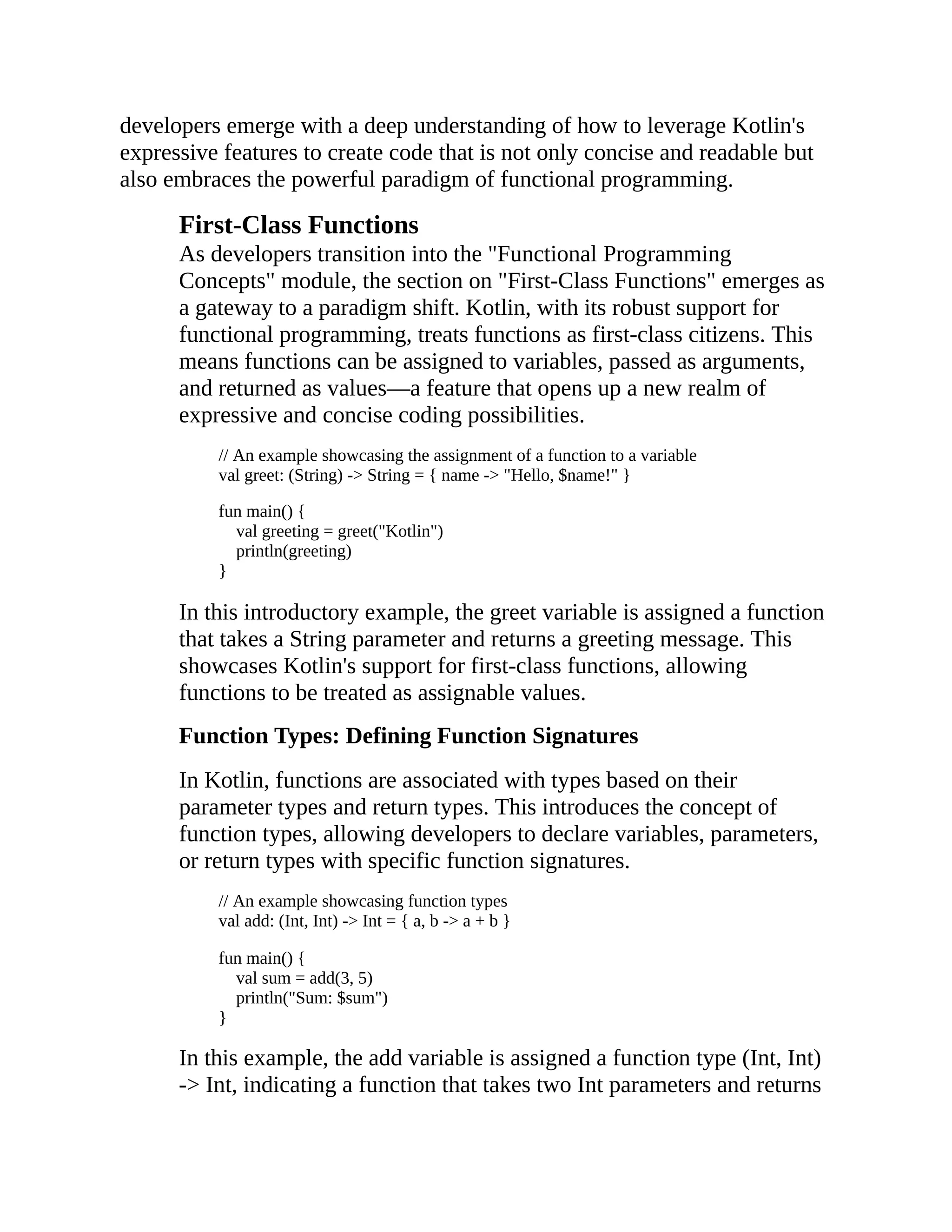 developers emerge with a deep understanding of how to leverage Kotlin's expressive features to create code that is not only concise and readable but also embraces the powerful paradigm of functional programming. First-Class Functions As developers transition into the "Functional Programming Concepts" module, the section on "First-Class Functions" emerges as a gateway to a paradigm shift. Kotlin, with its robust support for functional programming, treats functions as first-class citizens. This means functions can be assigned to variables, passed as arguments, and returned as values—a feature that opens up a new realm of expressive and concise coding possibilities. // An example showcasing the assignment of a function to a variable val greet: (String) -> String = { name -> "Hello, $name!" } fun main() { val greeting = greet("Kotlin") println(greeting) } In this introductory example, the greet variable is assigned a function that takes a String parameter and returns a greeting message. This showcases Kotlin's support for first-class functions, allowing functions to be treated as assignable values. Function Types: Defining Function Signatures In Kotlin, functions are associated with types based on their parameter types and return types. This introduces the concept of function types, allowing developers to declare variables, parameters, or return types with specific function signatures. // An example showcasing function types val add: (Int, Int) -> Int = { a, b -> a + b } fun main() { val sum = add(3, 5) println("Sum: $sum") } In this example, the add variable is assigned a function type (Int, Int) -> Int, indicating a function that takes two Int parameters and returns 