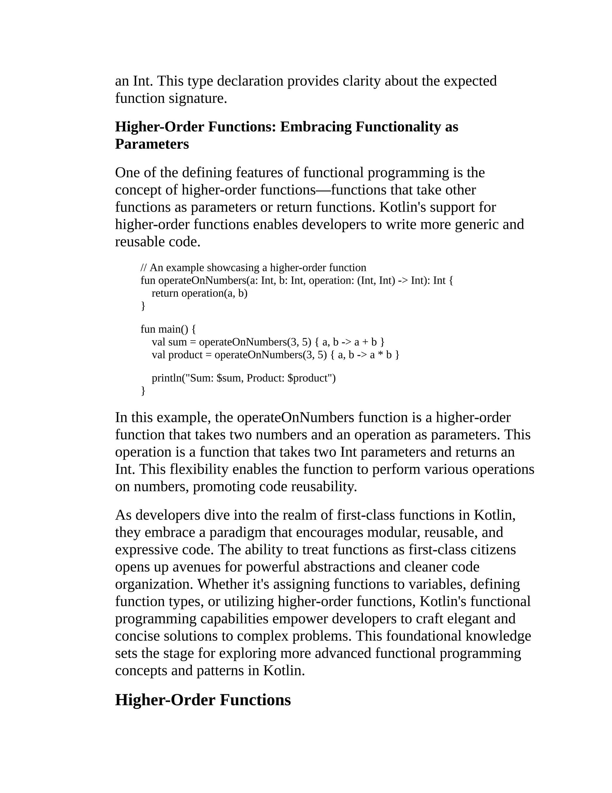 an Int. This type declaration provides clarity about the expected function signature. Higher-Order Functions: Embracing Functionality as Parameters One of the defining features of functional programming is the concept of higher-order functions—functions that take other functions as parameters or return functions. Kotlin's support for higher-order functions enables developers to write more generic and reusable code. // An example showcasing a higher-order function fun operateOnNumbers(a: Int, b: Int, operation: (Int, Int) -> Int): Int { return operation(a, b) } fun main() { val sum = operateOnNumbers(3, 5) { a, b -> a + b } val product = operateOnNumbers(3, 5) { a, b -> a * b } println("Sum: $sum, Product: $product") } In this example, the operateOnNumbers function is a higher-order function that takes two numbers and an operation as parameters. This operation is a function that takes two Int parameters and returns an Int. This flexibility enables the function to perform various operations on numbers, promoting code reusability. As developers dive into the realm of first-class functions in Kotlin, they embrace a paradigm that encourages modular, reusable, and expressive code. The ability to treat functions as first-class citizens opens up avenues for powerful abstractions and cleaner code organization. Whether it's assigning functions to variables, defining function types, or utilizing higher-order functions, Kotlin's functional programming capabilities empower developers to craft elegant and concise solutions to complex problems. This foundational knowledge sets the stage for exploring more advanced functional programming concepts and patterns in Kotlin. Higher-Order Functions 