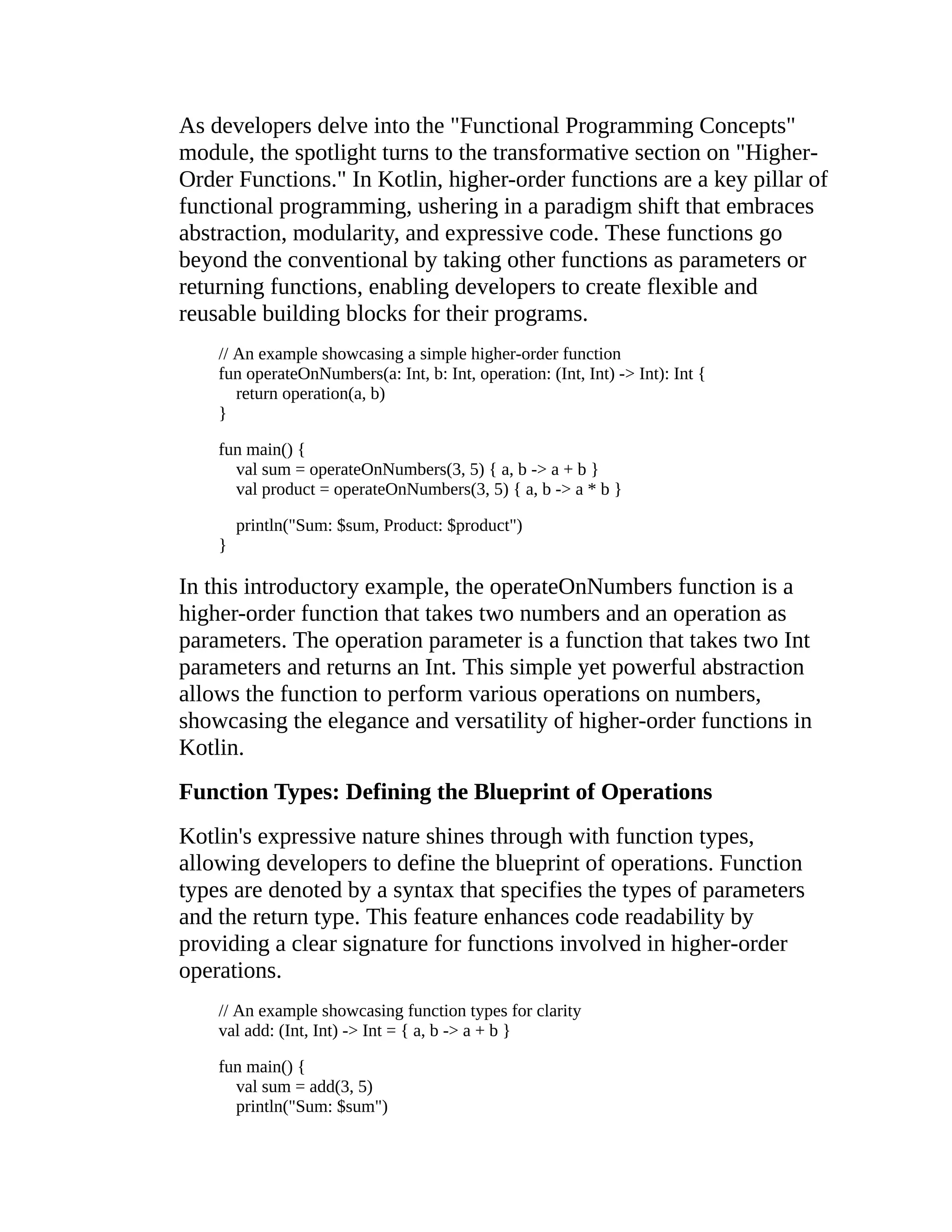 As developers delve into the "Functional Programming Concepts" module, the spotlight turns to the transformative section on "Higher- Order Functions." In Kotlin, higher-order functions are a key pillar of functional programming, ushering in a paradigm shift that embraces abstraction, modularity, and expressive code. These functions go beyond the conventional by taking other functions as parameters or returning functions, enabling developers to create flexible and reusable building blocks for their programs. // An example showcasing a simple higher-order function fun operateOnNumbers(a: Int, b: Int, operation: (Int, Int) -> Int): Int { return operation(a, b) } fun main() { val sum = operateOnNumbers(3, 5) { a, b -> a + b } val product = operateOnNumbers(3, 5) { a, b -> a * b } println("Sum: $sum, Product: $product") } In this introductory example, the operateOnNumbers function is a higher-order function that takes two numbers and an operation as parameters. The operation parameter is a function that takes two Int parameters and returns an Int. This simple yet powerful abstraction allows the function to perform various operations on numbers, showcasing the elegance and versatility of higher-order functions in Kotlin. Function Types: Defining the Blueprint of Operations Kotlin's expressive nature shines through with function types, allowing developers to define the blueprint of operations. Function types are denoted by a syntax that specifies the types of parameters and the return type. This feature enhances code readability by providing a clear signature for functions involved in higher-order operations. // An example showcasing function types for clarity val add: (Int, Int) -> Int = { a, b -> a + b } fun main() { val sum = add(3, 5) println("Sum: $sum") 