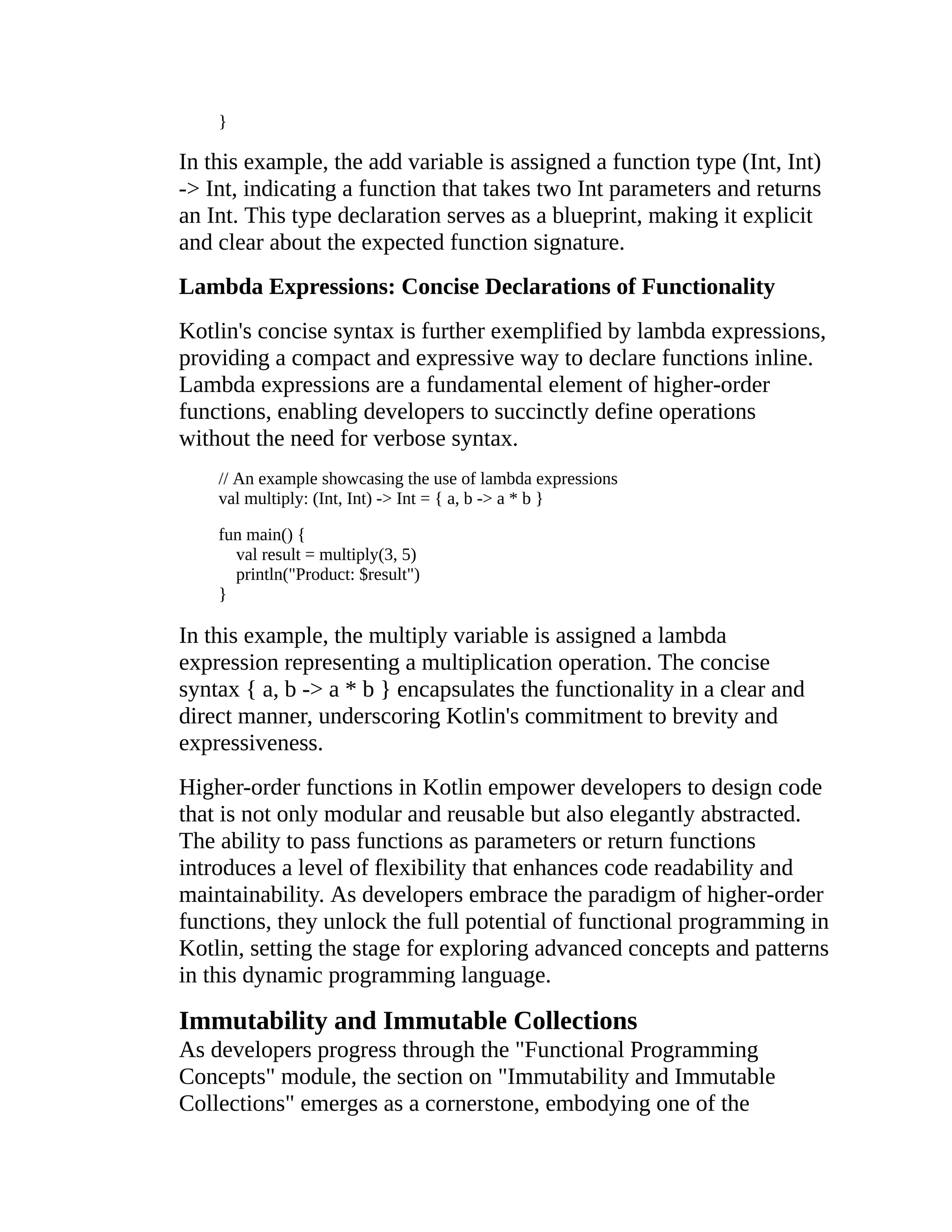 } In this example, the add variable is assigned a function type (Int, Int) -> Int, indicating a function that takes two Int parameters and returns an Int. This type declaration serves as a blueprint, making it explicit and clear about the expected function signature. Lambda Expressions: Concise Declarations of Functionality Kotlin's concise syntax is further exemplified by lambda expressions, providing a compact and expressive way to declare functions inline. Lambda expressions are a fundamental element of higher-order functions, enabling developers to succinctly define operations without the need for verbose syntax. // An example showcasing the use of lambda expressions val multiply: (Int, Int) -> Int = { a, b -> a * b } fun main() { val result = multiply(3, 5) println("Product: $result") } In this example, the multiply variable is assigned a lambda expression representing a multiplication operation. The concise syntax { a, b -> a * b } encapsulates the functionality in a clear and direct manner, underscoring Kotlin's commitment to brevity and expressiveness. Higher-order functions in Kotlin empower developers to design code that is not only modular and reusable but also elegantly abstracted. The ability to pass functions as parameters or return functions introduces a level of flexibility that enhances code readability and maintainability. As developers embrace the paradigm of higher-order functions, they unlock the full potential of functional programming in Kotlin, setting the stage for exploring advanced concepts and patterns in this dynamic programming language. Immutability and Immutable Collections As developers progress through the "Functional Programming Concepts" module, the section on "Immutability and Immutable Collections" emerges as a cornerstone, embodying one of the 