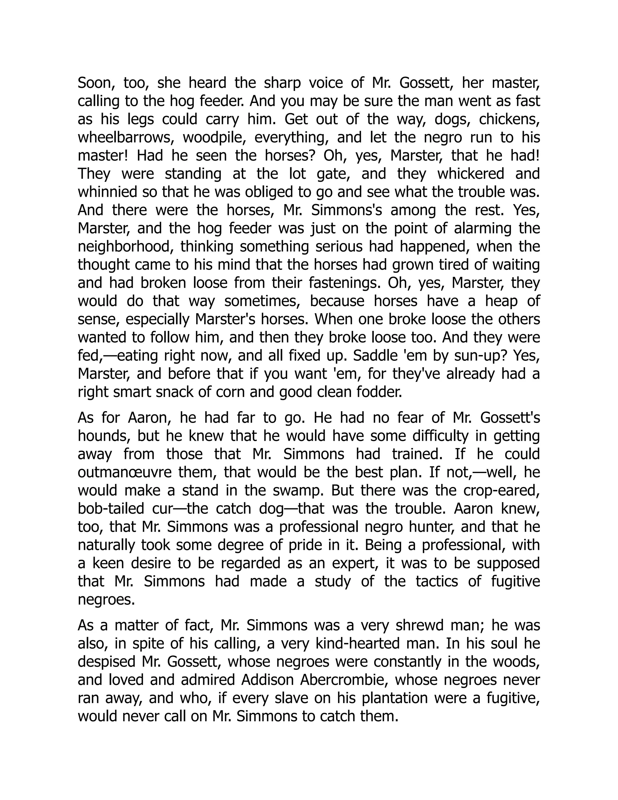 Soon, too, she heard the sharp voice of Mr. Gossett, her master, calling to the hog feeder. And you may be sure the man went as fast as his legs could carry him. Get out of the way, dogs, chickens, wheelbarrows, woodpile, everything, and let the negro run to his master! Had he seen the horses? Oh, yes, Marster, that he had! They were standing at the lot gate, and they whickered and whinnied so that he was obliged to go and see what the trouble was. And there were the horses, Mr. Simmons's among the rest. Yes, Marster, and the hog feeder was just on the point of alarming the neighborhood, thinking something serious had happened, when the thought came to his mind that the horses had grown tired of waiting and had broken loose from their fastenings. Oh, yes, Marster, they would do that way sometimes, because horses have a heap of sense, especially Marster's horses. When one broke loose the others wanted to follow him, and then they broke loose too. And they were fed,—eating right now, and all fixed up. Saddle 'em by sun-up? Yes, Marster, and before that if you want 'em, for they've already had a right smart snack of corn and good clean fodder. As for Aaron, he had far to go. He had no fear of Mr. Gossett's hounds, but he knew that he would have some difficulty in getting away from those that Mr. Simmons had trained. If he could outmanœuvre them, that would be the best plan. If not,—well, he would make a stand in the swamp. But there was the crop-eared, bob-tailed cur—the catch dog—that was the trouble. Aaron knew, too, that Mr. Simmons was a professional negro hunter, and that he naturally took some degree of pride in it. Being a professional, with a keen desire to be regarded as an expert, it was to be supposed that Mr. Simmons had made a study of the tactics of fugitive negroes. As a matter of fact, Mr. Simmons was a very shrewd man; he was also, in spite of his calling, a very kind-hearted man. In his soul he despised Mr. Gossett, whose negroes were constantly in the woods, and loved and admired Addison Abercrombie, whose negroes never ran away, and who, if every slave on his plantation were a fugitive, would never call on Mr. Simmons to catch them. 