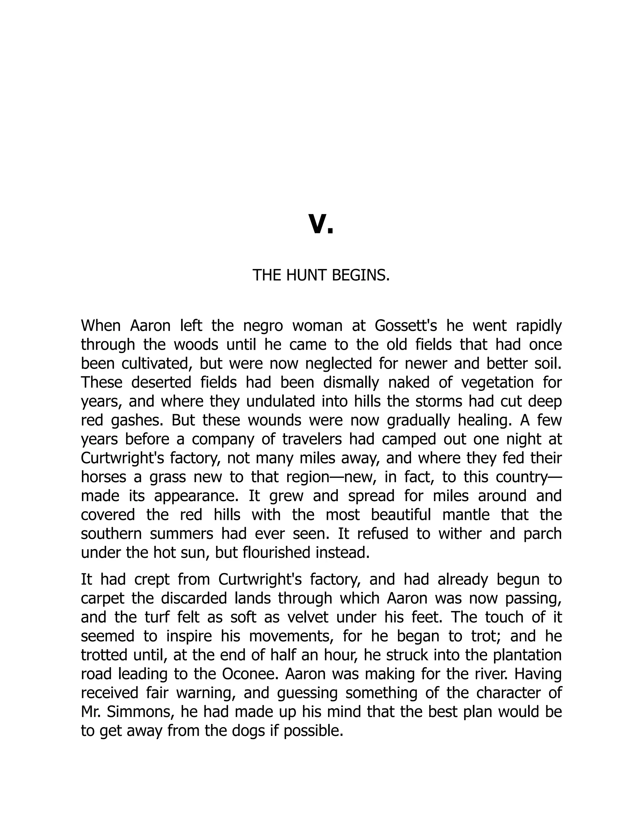V. THE HUNT BEGINS. When Aaron left the negro woman at Gossett's he went rapidly through the woods until he came to the old fields that had once been cultivated, but were now neglected for newer and better soil. These deserted fields had been dismally naked of vegetation for years, and where they undulated into hills the storms had cut deep red gashes. But these wounds were now gradually healing. A few years before a company of travelers had camped out one night at Curtwright's factory, not many miles away, and where they fed their horses a grass new to that region—new, in fact, to this country— made its appearance. It grew and spread for miles around and covered the red hills with the most beautiful mantle that the southern summers had ever seen. It refused to wither and parch under the hot sun, but flourished instead. It had crept from Curtwright's factory, and had already begun to carpet the discarded lands through which Aaron was now passing, and the turf felt as soft as velvet under his feet. The touch of it seemed to inspire his movements, for he began to trot; and he trotted until, at the end of half an hour, he struck into the plantation road leading to the Oconee. Aaron was making for the river. Having received fair warning, and guessing something of the character of Mr. Simmons, he had made up his mind that the best plan would be to get away from the dogs if possible. 