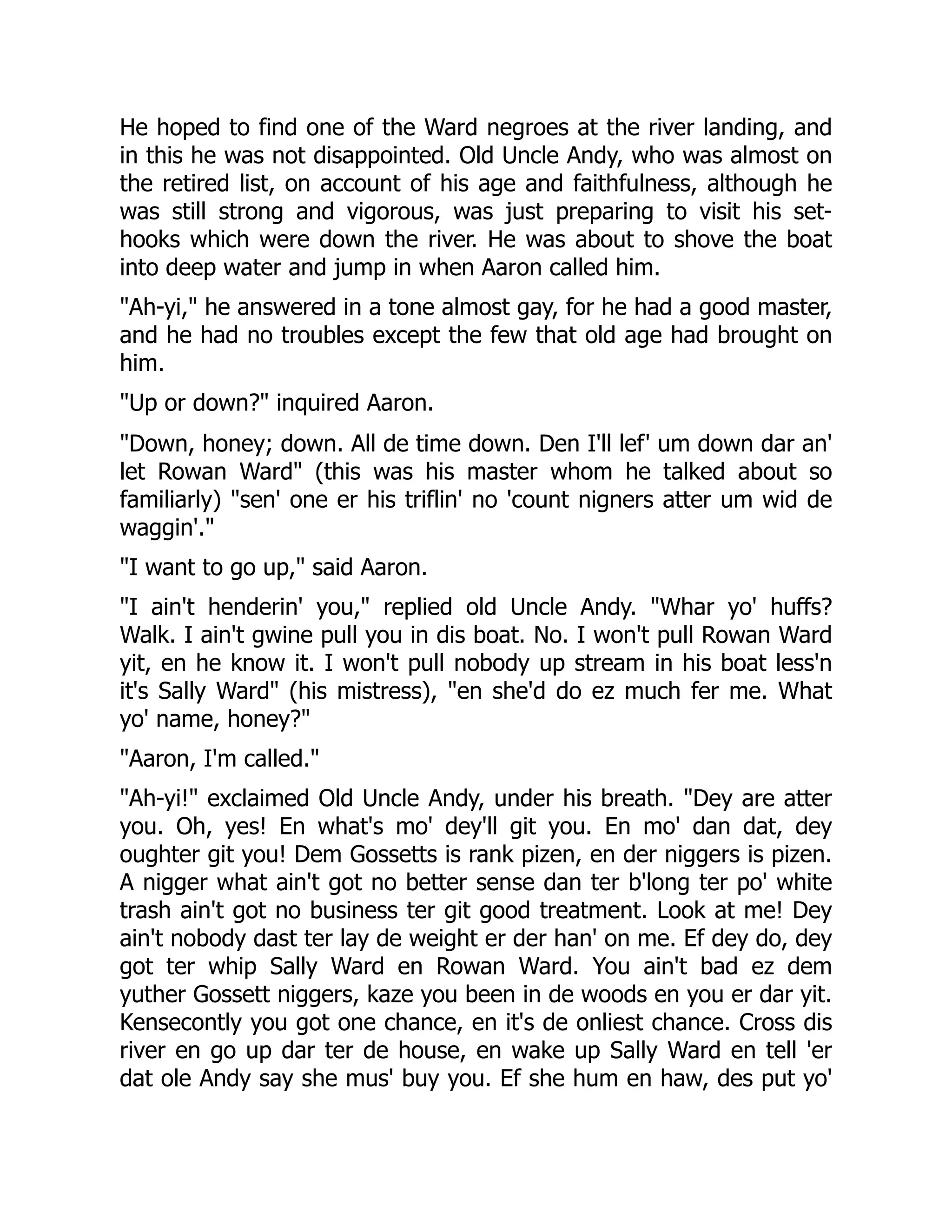 He hoped to find one of the Ward negroes at the river landing, and in this he was not disappointed. Old Uncle Andy, who was almost on the retired list, on account of his age and faithfulness, although he was still strong and vigorous, was just preparing to visit his set- hooks which were down the river. He was about to shove the boat into deep water and jump in when Aaron called him. "Ah-yi," he answered in a tone almost gay, for he had a good master, and he had no troubles except the few that old age had brought on him. "Up or down?" inquired Aaron. "Down, honey; down. All de time down. Den I'll lef' um down dar an' let Rowan Ward" (this was his master whom he talked about so familiarly) "sen' one er his triflin' no 'count nigners atter um wid de waggin'." "I want to go up," said Aaron. "I ain't henderin' you," replied old Uncle Andy. "Whar yo' huffs? Walk. I ain't gwine pull you in dis boat. No. I won't pull Rowan Ward yit, en he know it. I won't pull nobody up stream in his boat less'n it's Sally Ward" (his mistress), "en she'd do ez much fer me. What yo' name, honey?" "Aaron, I'm called." "Ah-yi!" exclaimed Old Uncle Andy, under his breath. "Dey are atter you. Oh, yes! En what's mo' dey'll git you. En mo' dan dat, dey oughter git you! Dem Gossetts is rank pizen, en der niggers is pizen. A nigger what ain't got no better sense dan ter b'long ter po' white trash ain't got no business ter git good treatment. Look at me! Dey ain't nobody dast ter lay de weight er der han' on me. Ef dey do, dey got ter whip Sally Ward en Rowan Ward. You ain't bad ez dem yuther Gossett niggers, kaze you been in de woods en you er dar yit. Kensecontly you got one chance, en it's de onliest chance. Cross dis river en go up dar ter de house, en wake up Sally Ward en tell 'er dat ole Andy say she mus' buy you. Ef she hum en haw, des put yo' 