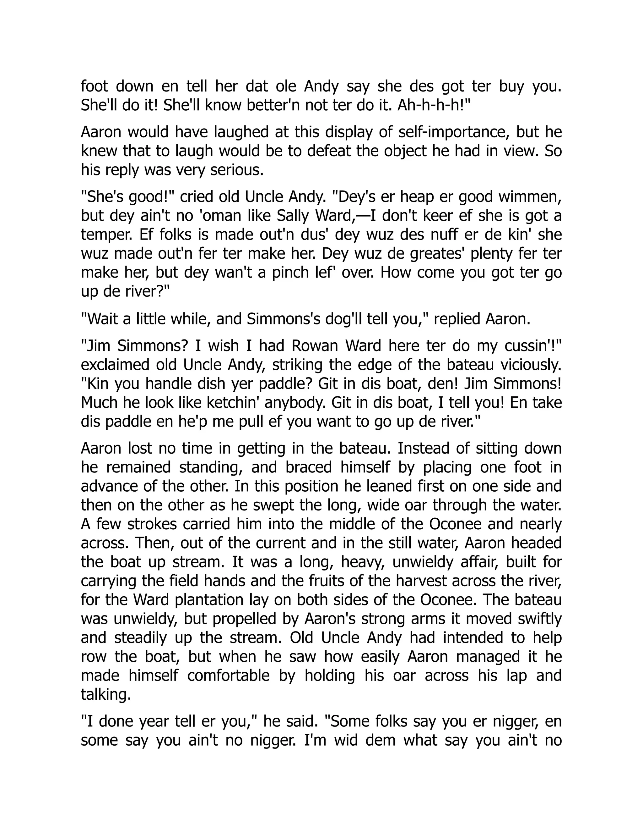 foot down en tell her dat ole Andy say she des got ter buy you. She'll do it! She'll know better'n not ter do it. Ah-h-h-h!" Aaron would have laughed at this display of self-importance, but he knew that to laugh would be to defeat the object he had in view. So his reply was very serious. "She's good!" cried old Uncle Andy. "Dey's er heap er good wimmen, but dey ain't no 'oman like Sally Ward,—I don't keer ef she is got a temper. Ef folks is made out'n dus' dey wuz des nuff er de kin' she wuz made out'n fer ter make her. Dey wuz de greates' plenty fer ter make her, but dey wan't a pinch lef' over. How come you got ter go up de river?" "Wait a little while, and Simmons's dog'll tell you," replied Aaron. "Jim Simmons? I wish I had Rowan Ward here ter do my cussin'!" exclaimed old Uncle Andy, striking the edge of the bateau viciously. "Kin you handle dish yer paddle? Git in dis boat, den! Jim Simmons! Much he look like ketchin' anybody. Git in dis boat, I tell you! En take dis paddle en he'p me pull ef you want to go up de river." Aaron lost no time in getting in the bateau. Instead of sitting down he remained standing, and braced himself by placing one foot in advance of the other. In this position he leaned first on one side and then on the other as he swept the long, wide oar through the water. A few strokes carried him into the middle of the Oconee and nearly across. Then, out of the current and in the still water, Aaron headed the boat up stream. It was a long, heavy, unwieldy affair, built for carrying the field hands and the fruits of the harvest across the river, for the Ward plantation lay on both sides of the Oconee. The bateau was unwieldy, but propelled by Aaron's strong arms it moved swiftly and steadily up the stream. Old Uncle Andy had intended to help row the boat, but when he saw how easily Aaron managed it he made himself comfortable by holding his oar across his lap and talking. "I done year tell er you," he said. "Some folks say you er nigger, en some say you ain't no nigger. I'm wid dem what say you ain't no 