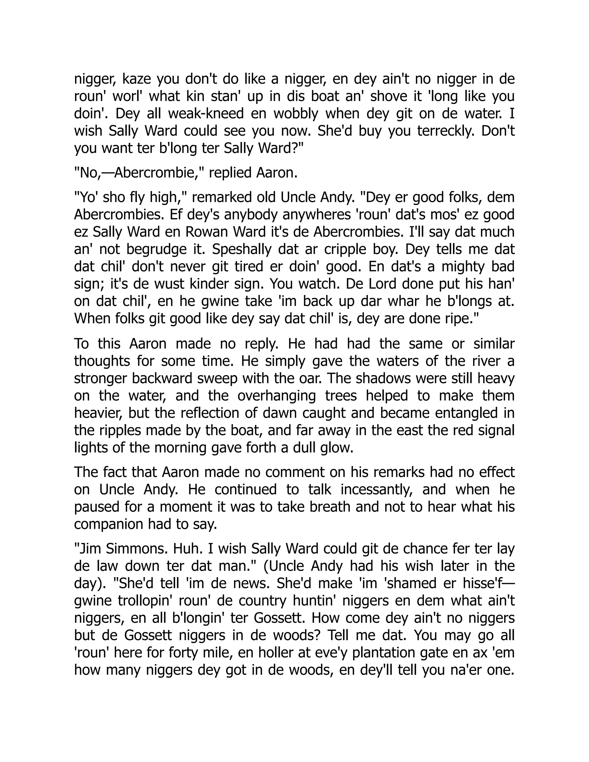 nigger, kaze you don't do like a nigger, en dey ain't no nigger in de roun' worl' what kin stan' up in dis boat an' shove it 'long like you doin'. Dey all weak-kneed en wobbly when dey git on de water. I wish Sally Ward could see you now. She'd buy you terreckly. Don't you want ter b'long ter Sally Ward?" "No,—Abercrombie," replied Aaron. "Yo' sho fly high," remarked old Uncle Andy. "Dey er good folks, dem Abercrombies. Ef dey's anybody anywheres 'roun' dat's mos' ez good ez Sally Ward en Rowan Ward it's de Abercrombies. I'll say dat much an' not begrudge it. Speshally dat ar cripple boy. Dey tells me dat dat chil' don't never git tired er doin' good. En dat's a mighty bad sign; it's de wust kinder sign. You watch. De Lord done put his han' on dat chil', en he gwine take 'im back up dar whar he b'longs at. When folks git good like dey say dat chil' is, dey are done ripe." To this Aaron made no reply. He had had the same or similar thoughts for some time. He simply gave the waters of the river a stronger backward sweep with the oar. The shadows were still heavy on the water, and the overhanging trees helped to make them heavier, but the reflection of dawn caught and became entangled in the ripples made by the boat, and far away in the east the red signal lights of the morning gave forth a dull glow. The fact that Aaron made no comment on his remarks had no effect on Uncle Andy. He continued to talk incessantly, and when he paused for a moment it was to take breath and not to hear what his companion had to say. "Jim Simmons. Huh. I wish Sally Ward could git de chance fer ter lay de law down ter dat man." (Uncle Andy had his wish later in the day). "She'd tell 'im de news. She'd make 'im 'shamed er hisse'f— gwine trollopin' roun' de country huntin' niggers en dem what ain't niggers, en all b'longin' ter Gossett. How come dey ain't no niggers but de Gossett niggers in de woods? Tell me dat. You may go all 'roun' here for forty mile, en holler at eve'y plantation gate en ax 'em how many niggers dey got in de woods, en dey'll tell you na'er one. 