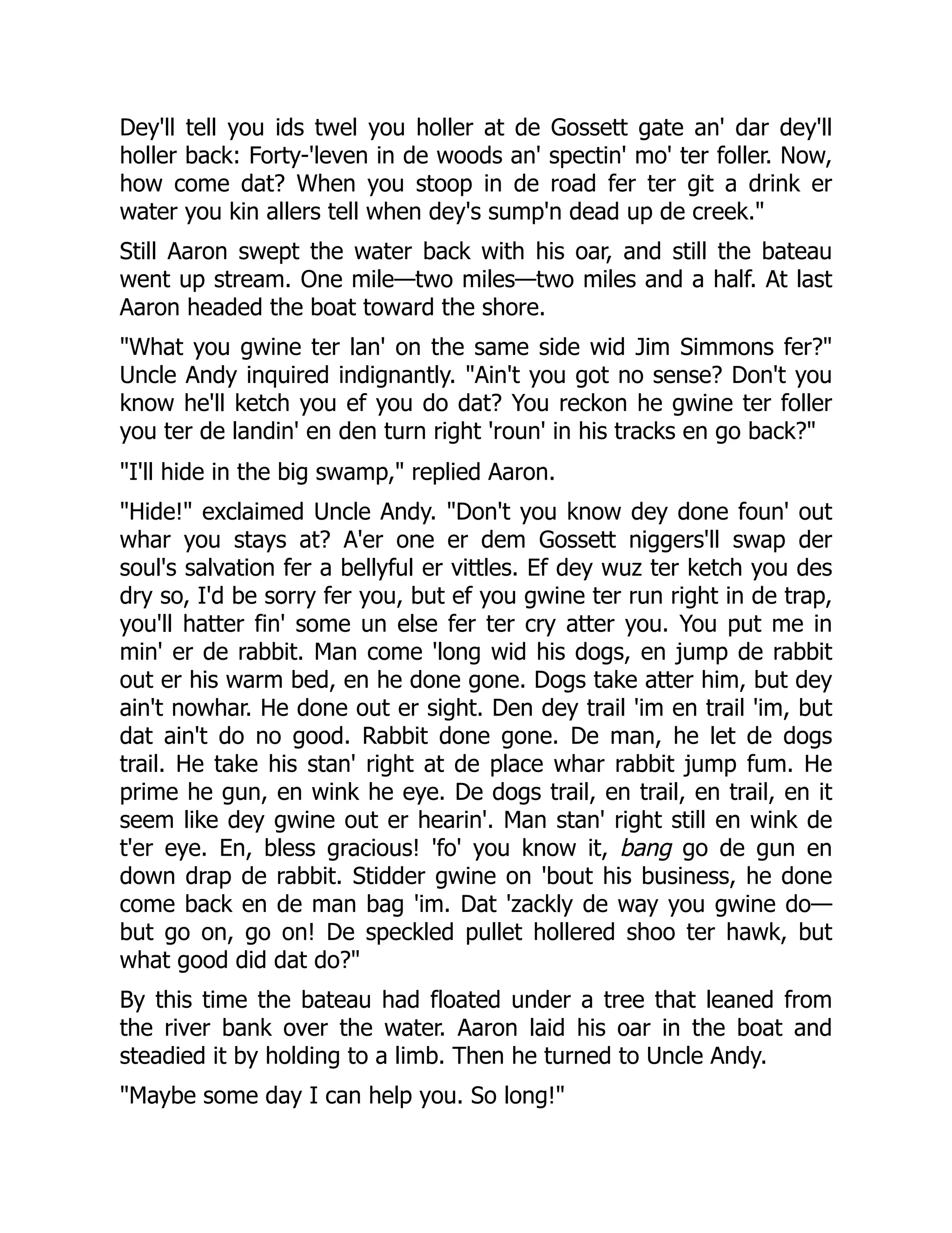 Dey'll tell you ids twel you holler at de Gossett gate an' dar dey'll holler back: Forty-'leven in de woods an' spectin' mo' ter foller. Now, how come dat? When you stoop in de road fer ter git a drink er water you kin allers tell when dey's sump'n dead up de creek." Still Aaron swept the water back with his oar, and still the bateau went up stream. One mile—two miles—two miles and a half. At last Aaron headed the boat toward the shore. "What you gwine ter lan' on the same side wid Jim Simmons fer?" Uncle Andy inquired indignantly. "Ain't you got no sense? Don't you know he'll ketch you ef you do dat? You reckon he gwine ter foller you ter de landin' en den turn right 'roun' in his tracks en go back?" "I'll hide in the big swamp," replied Aaron. "Hide!" exclaimed Uncle Andy. "Don't you know dey done foun' out whar you stays at? A'er one er dem Gossett niggers'll swap der soul's salvation fer a bellyful er vittles. Ef dey wuz ter ketch you des dry so, I'd be sorry fer you, but ef you gwine ter run right in de trap, you'll hatter fin' some un else fer ter cry atter you. You put me in min' er de rabbit. Man come 'long wid his dogs, en jump de rabbit out er his warm bed, en he done gone. Dogs take atter him, but dey ain't nowhar. He done out er sight. Den dey trail 'im en trail 'im, but dat ain't do no good. Rabbit done gone. De man, he let de dogs trail. He take his stan' right at de place whar rabbit jump fum. He prime he gun, en wink he eye. De dogs trail, en trail, en trail, en it seem like dey gwine out er hearin'. Man stan' right still en wink de t'er eye. En, bless gracious! 'fo' you know it, bang go de gun en down drap de rabbit. Stidder gwine on 'bout his business, he done come back en de man bag 'im. Dat 'zackly de way you gwine do— but go on, go on! De speckled pullet hollered shoo ter hawk, but what good did dat do?" By this time the bateau had floated under a tree that leaned from the river bank over the water. Aaron laid his oar in the boat and steadied it by holding to a limb. Then he turned to Uncle Andy. "Maybe some day I can help you. So long!" 