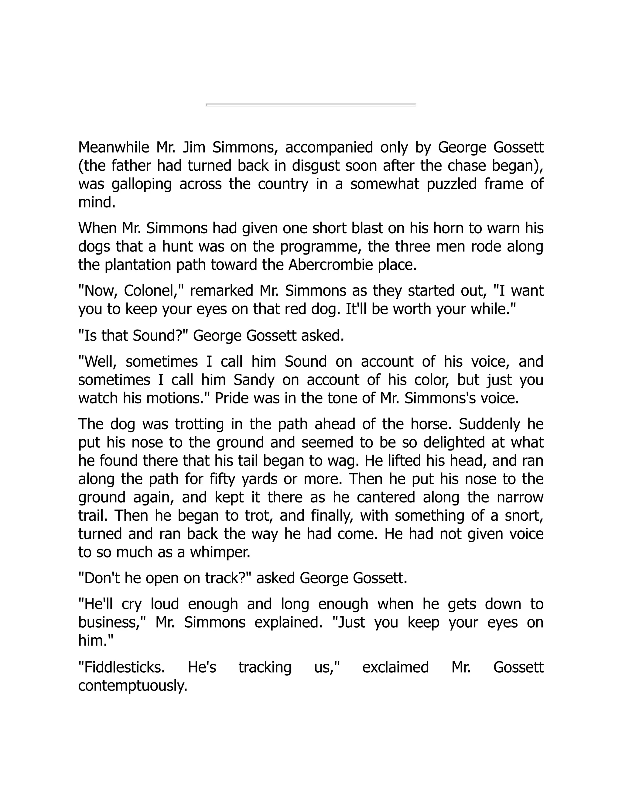 Meanwhile Mr. Jim Simmons, accompanied only by George Gossett (the father had turned back in disgust soon after the chase began), was galloping across the country in a somewhat puzzled frame of mind. When Mr. Simmons had given one short blast on his horn to warn his dogs that a hunt was on the programme, the three men rode along the plantation path toward the Abercrombie place. "Now, Colonel," remarked Mr. Simmons as they started out, "I want you to keep your eyes on that red dog. It'll be worth your while." "Is that Sound?" George Gossett asked. "Well, sometimes I call him Sound on account of his voice, and sometimes I call him Sandy on account of his color, but just you watch his motions." Pride was in the tone of Mr. Simmons's voice. The dog was trotting in the path ahead of the horse. Suddenly he put his nose to the ground and seemed to be so delighted at what he found there that his tail began to wag. He lifted his head, and ran along the path for fifty yards or more. Then he put his nose to the ground again, and kept it there as he cantered along the narrow trail. Then he began to trot, and finally, with something of a snort, turned and ran back the way he had come. He had not given voice to so much as a whimper. "Don't he open on track?" asked George Gossett. "He'll cry loud enough and long enough when he gets down to business," Mr. Simmons explained. "Just you keep your eyes on him." "Fiddlesticks. He's tracking us," exclaimed Mr. Gossett contemptuously. 