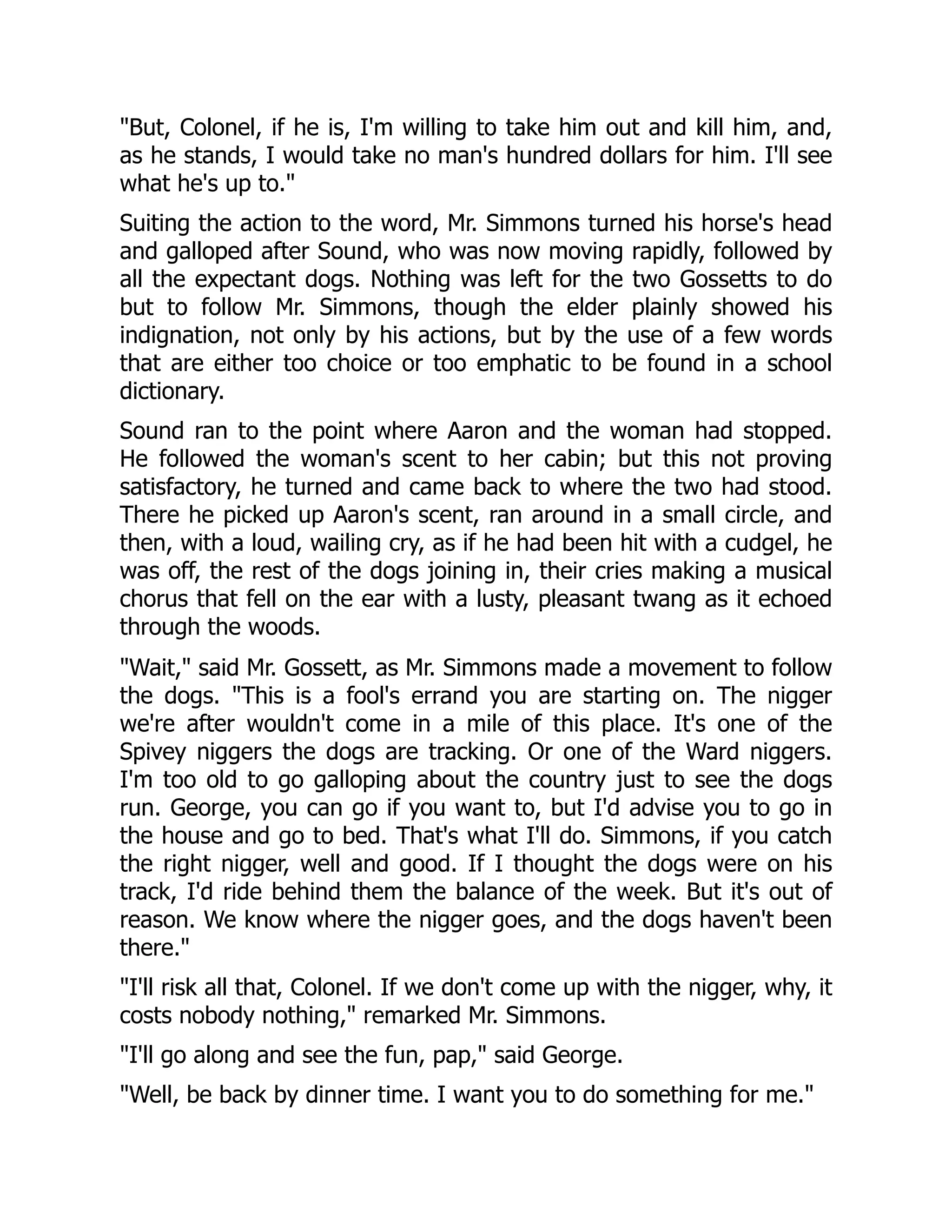 "But, Colonel, if he is, I'm willing to take him out and kill him, and, as he stands, I would take no man's hundred dollars for him. I'll see what he's up to." Suiting the action to the word, Mr. Simmons turned his horse's head and galloped after Sound, who was now moving rapidly, followed by all the expectant dogs. Nothing was left for the two Gossetts to do but to follow Mr. Simmons, though the elder plainly showed his indignation, not only by his actions, but by the use of a few words that are either too choice or too emphatic to be found in a school dictionary. Sound ran to the point where Aaron and the woman had stopped. He followed the woman's scent to her cabin; but this not proving satisfactory, he turned and came back to where the two had stood. There he picked up Aaron's scent, ran around in a small circle, and then, with a loud, wailing cry, as if he had been hit with a cudgel, he was off, the rest of the dogs joining in, their cries making a musical chorus that fell on the ear with a lusty, pleasant twang as it echoed through the woods. "Wait," said Mr. Gossett, as Mr. Simmons made a movement to follow the dogs. "This is a fool's errand you are starting on. The nigger we're after wouldn't come in a mile of this place. It's one of the Spivey niggers the dogs are tracking. Or one of the Ward niggers. I'm too old to go galloping about the country just to see the dogs run. George, you can go if you want to, but I'd advise you to go in the house and go to bed. That's what I'll do. Simmons, if you catch the right nigger, well and good. If I thought the dogs were on his track, I'd ride behind them the balance of the week. But it's out of reason. We know where the nigger goes, and the dogs haven't been there." "I'll risk all that, Colonel. If we don't come up with the nigger, why, it costs nobody nothing," remarked Mr. Simmons. "I'll go along and see the fun, pap," said George. "Well, be back by dinner time. I want you to do something for me." 