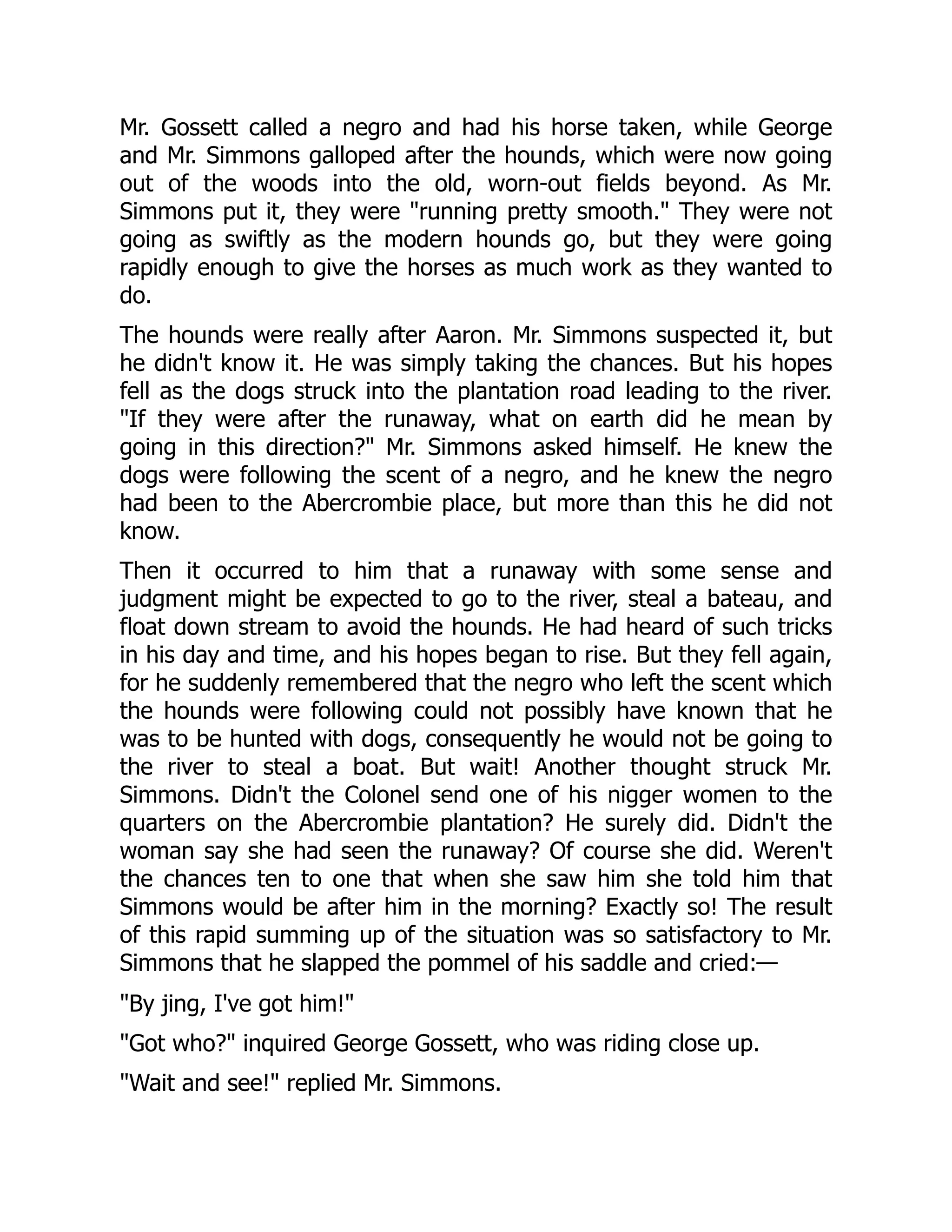 Mr. Gossett called a negro and had his horse taken, while George and Mr. Simmons galloped after the hounds, which were now going out of the woods into the old, worn-out fields beyond. As Mr. Simmons put it, they were "running pretty smooth." They were not going as swiftly as the modern hounds go, but they were going rapidly enough to give the horses as much work as they wanted to do. The hounds were really after Aaron. Mr. Simmons suspected it, but he didn't know it. He was simply taking the chances. But his hopes fell as the dogs struck into the plantation road leading to the river. "If they were after the runaway, what on earth did he mean by going in this direction?" Mr. Simmons asked himself. He knew the dogs were following the scent of a negro, and he knew the negro had been to the Abercrombie place, but more than this he did not know. Then it occurred to him that a runaway with some sense and judgment might be expected to go to the river, steal a bateau, and float down stream to avoid the hounds. He had heard of such tricks in his day and time, and his hopes began to rise. But they fell again, for he suddenly remembered that the negro who left the scent which the hounds were following could not possibly have known that he was to be hunted with dogs, consequently he would not be going to the river to steal a boat. But wait! Another thought struck Mr. Simmons. Didn't the Colonel send one of his nigger women to the quarters on the Abercrombie plantation? He surely did. Didn't the woman say she had seen the runaway? Of course she did. Weren't the chances ten to one that when she saw him she told him that Simmons would be after him in the morning? Exactly so! The result of this rapid summing up of the situation was so satisfactory to Mr. Simmons that he slapped the pommel of his saddle and cried:— "By jing, I've got him!" "Got who?" inquired George Gossett, who was riding close up. "Wait and see!" replied Mr. Simmons. 