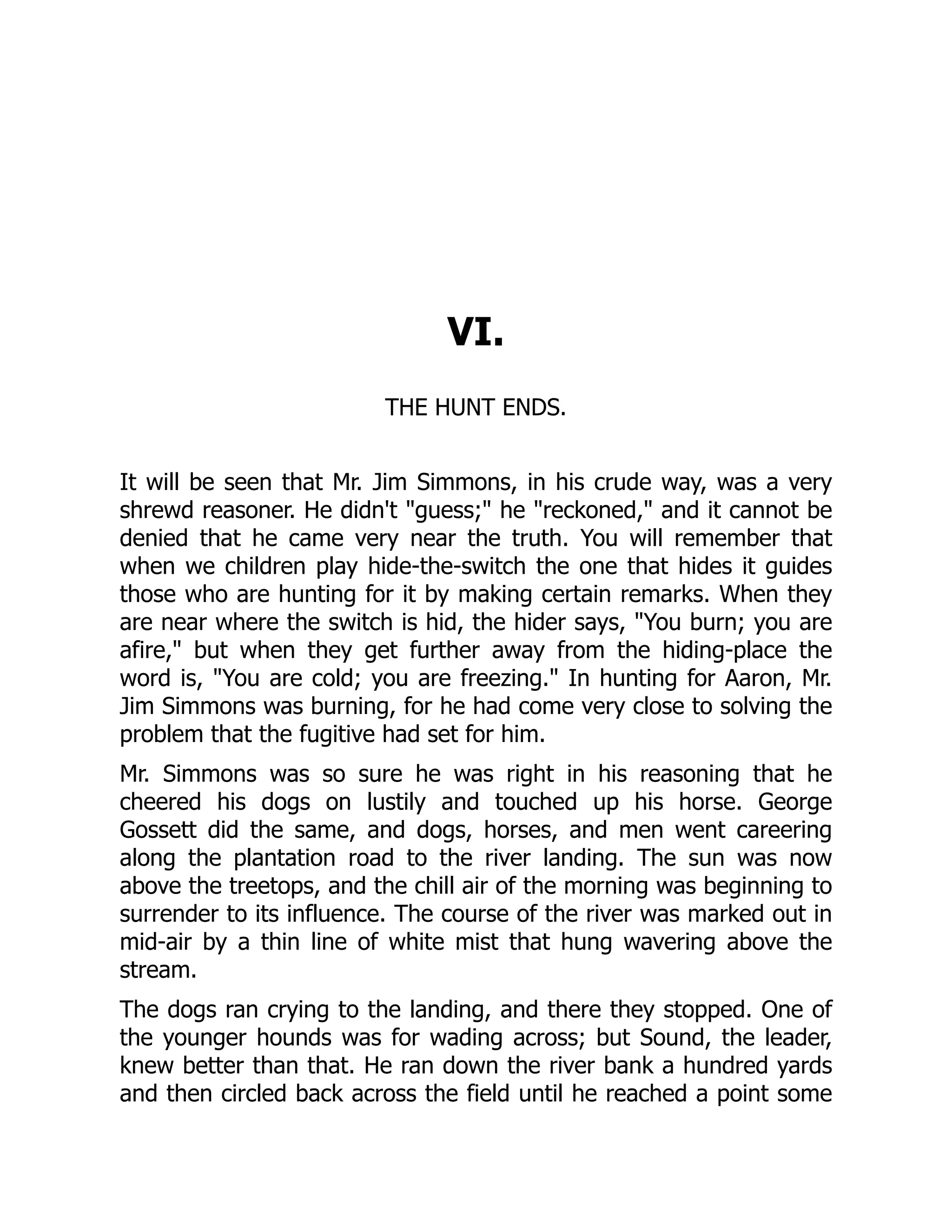 VI. THE HUNT ENDS. It will be seen that Mr. Jim Simmons, in his crude way, was a very shrewd reasoner. He didn't "guess;" he "reckoned," and it cannot be denied that he came very near the truth. You will remember that when we children play hide-the-switch the one that hides it guides those who are hunting for it by making certain remarks. When they are near where the switch is hid, the hider says, "You burn; you are afire," but when they get further away from the hiding-place the word is, "You are cold; you are freezing." In hunting for Aaron, Mr. Jim Simmons was burning, for he had come very close to solving the problem that the fugitive had set for him. Mr. Simmons was so sure he was right in his reasoning that he cheered his dogs on lustily and touched up his horse. George Gossett did the same, and dogs, horses, and men went careering along the plantation road to the river landing. The sun was now above the treetops, and the chill air of the morning was beginning to surrender to its influence. The course of the river was marked out in mid-air by a thin line of white mist that hung wavering above the stream. The dogs ran crying to the landing, and there they stopped. One of the younger hounds was for wading across; but Sound, the leader, knew better than that. He ran down the river bank a hundred yards and then circled back across the field until he reached a point some 