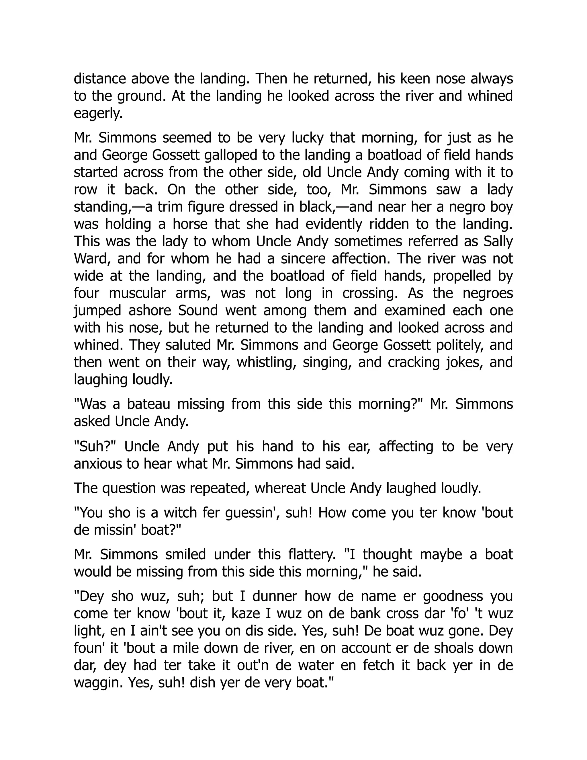 distance above the landing. Then he returned, his keen nose always to the ground. At the landing he looked across the river and whined eagerly. Mr. Simmons seemed to be very lucky that morning, for just as he and George Gossett galloped to the landing a boatload of field hands started across from the other side, old Uncle Andy coming with it to row it back. On the other side, too, Mr. Simmons saw a lady standing,—a trim figure dressed in black,—and near her a negro boy was holding a horse that she had evidently ridden to the landing. This was the lady to whom Uncle Andy sometimes referred as Sally Ward, and for whom he had a sincere affection. The river was not wide at the landing, and the boatload of field hands, propelled by four muscular arms, was not long in crossing. As the negroes jumped ashore Sound went among them and examined each one with his nose, but he returned to the landing and looked across and whined. They saluted Mr. Simmons and George Gossett politely, and then went on their way, whistling, singing, and cracking jokes, and laughing loudly. "Was a bateau missing from this side this morning?" Mr. Simmons asked Uncle Andy. "Suh?" Uncle Andy put his hand to his ear, affecting to be very anxious to hear what Mr. Simmons had said. The question was repeated, whereat Uncle Andy laughed loudly. "You sho is a witch fer guessin', suh! How come you ter know 'bout de missin' boat?" Mr. Simmons smiled under this flattery. "I thought maybe a boat would be missing from this side this morning," he said. "Dey sho wuz, suh; but I dunner how de name er goodness you come ter know 'bout it, kaze I wuz on de bank cross dar 'fo' 't wuz light, en I ain't see you on dis side. Yes, suh! De boat wuz gone. Dey foun' it 'bout a mile down de river, en on account er de shoals down dar, dey had ter take it out'n de water en fetch it back yer in de waggin. Yes, suh! dish yer de very boat." 