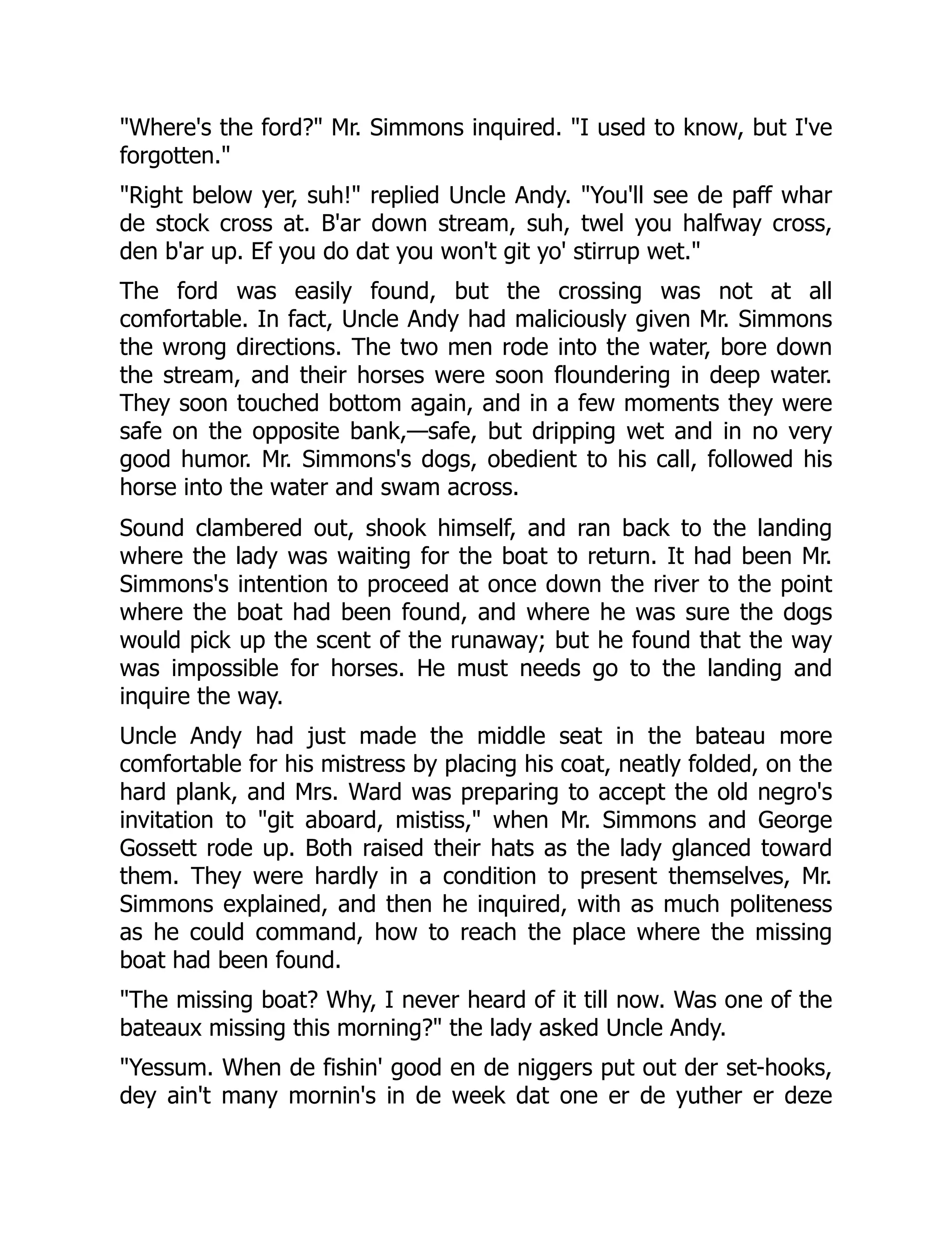 "Where's the ford?" Mr. Simmons inquired. "I used to know, but I've forgotten." "Right below yer, suh!" replied Uncle Andy. "You'll see de paff whar de stock cross at. B'ar down stream, suh, twel you halfway cross, den b'ar up. Ef you do dat you won't git yo' stirrup wet." The ford was easily found, but the crossing was not at all comfortable. In fact, Uncle Andy had maliciously given Mr. Simmons the wrong directions. The two men rode into the water, bore down the stream, and their horses were soon floundering in deep water. They soon touched bottom again, and in a few moments they were safe on the opposite bank,—safe, but dripping wet and in no very good humor. Mr. Simmons's dogs, obedient to his call, followed his horse into the water and swam across. Sound clambered out, shook himself, and ran back to the landing where the lady was waiting for the boat to return. It had been Mr. Simmons's intention to proceed at once down the river to the point where the boat had been found, and where he was sure the dogs would pick up the scent of the runaway; but he found that the way was impossible for horses. He must needs go to the landing and inquire the way. Uncle Andy had just made the middle seat in the bateau more comfortable for his mistress by placing his coat, neatly folded, on the hard plank, and Mrs. Ward was preparing to accept the old negro's invitation to "git aboard, mistiss," when Mr. Simmons and George Gossett rode up. Both raised their hats as the lady glanced toward them. They were hardly in a condition to present themselves, Mr. Simmons explained, and then he inquired, with as much politeness as he could command, how to reach the place where the missing boat had been found. "The missing boat? Why, I never heard of it till now. Was one of the bateaux missing this morning?" the lady asked Uncle Andy. "Yessum. When de fishin' good en de niggers put out der set-hooks, dey ain't many mornin's in de week dat one er de yuther er deze 