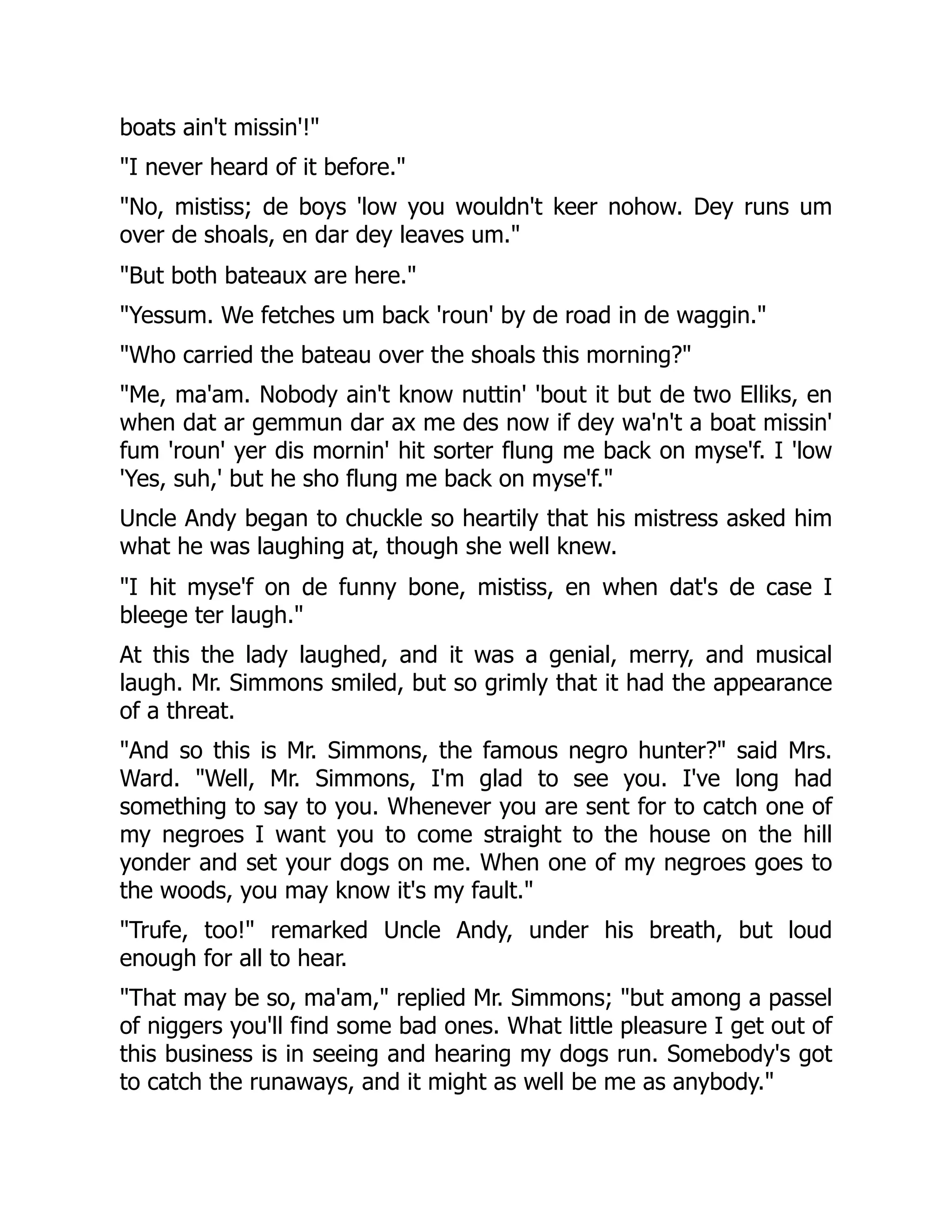 boats ain't missin'!" "I never heard of it before." "No, mistiss; de boys 'low you wouldn't keer nohow. Dey runs um over de shoals, en dar dey leaves um." "But both bateaux are here." "Yessum. We fetches um back 'roun' by de road in de waggin." "Who carried the bateau over the shoals this morning?" "Me, ma'am. Nobody ain't know nuttin' 'bout it but de two Elliks, en when dat ar gemmun dar ax me des now if dey wa'n't a boat missin' fum 'roun' yer dis mornin' hit sorter flung me back on myse'f. I 'low 'Yes, suh,' but he sho flung me back on myse'f." Uncle Andy began to chuckle so heartily that his mistress asked him what he was laughing at, though she well knew. "I hit myse'f on de funny bone, mistiss, en when dat's de case I bleege ter laugh." At this the lady laughed, and it was a genial, merry, and musical laugh. Mr. Simmons smiled, but so grimly that it had the appearance of a threat. "And so this is Mr. Simmons, the famous negro hunter?" said Mrs. Ward. "Well, Mr. Simmons, I'm glad to see you. I've long had something to say to you. Whenever you are sent for to catch one of my negroes I want you to come straight to the house on the hill yonder and set your dogs on me. When one of my negroes goes to the woods, you may know it's my fault." "Trufe, too!" remarked Uncle Andy, under his breath, but loud enough for all to hear. "That may be so, ma'am," replied Mr. Simmons; "but among a passel of niggers you'll find some bad ones. What little pleasure I get out of this business is in seeing and hearing my dogs run. Somebody's got to catch the runaways, and it might as well be me as anybody." 