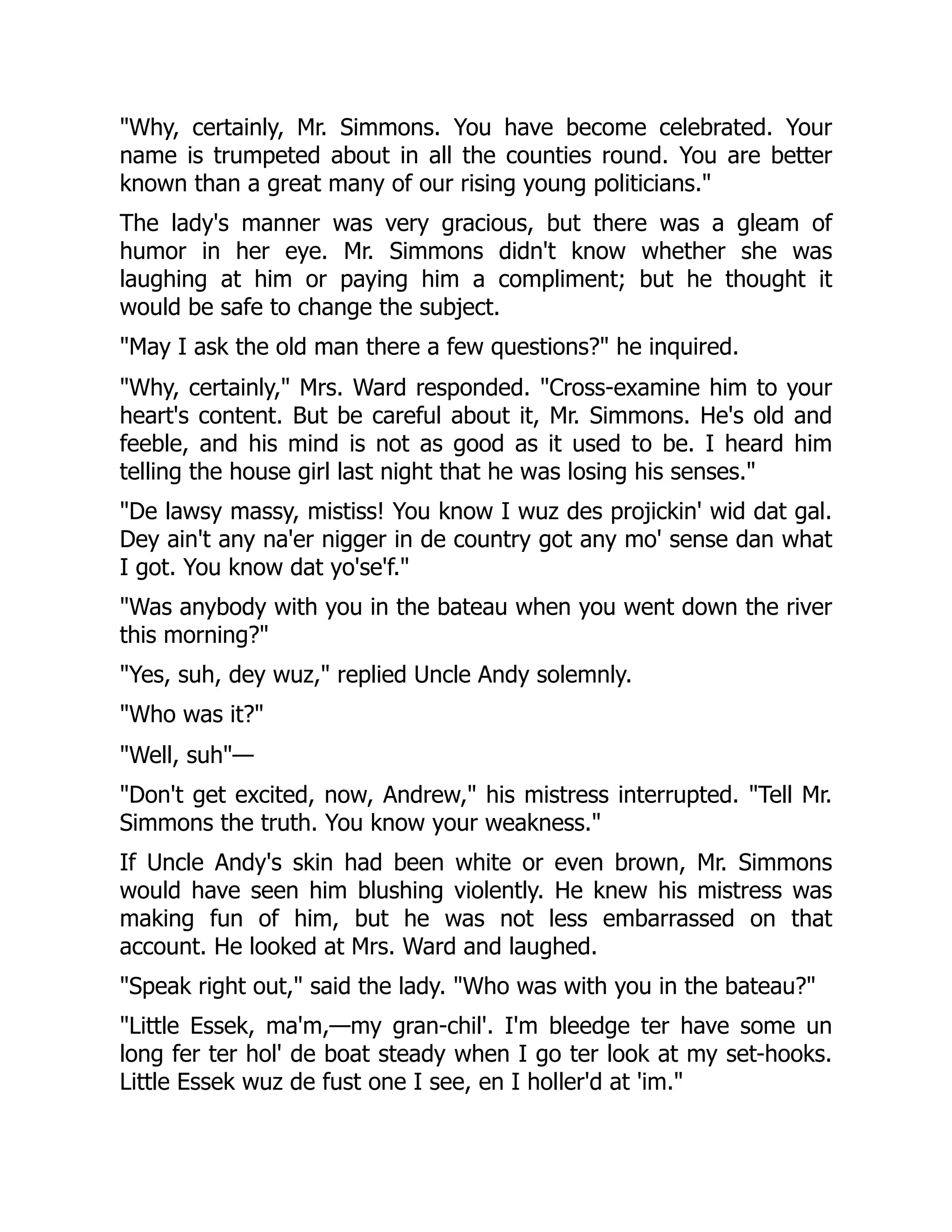 "Why, certainly, Mr. Simmons. You have become celebrated. Your name is trumpeted about in all the counties round. You are better known than a great many of our rising young politicians." The lady's manner was very gracious, but there was a gleam of humor in her eye. Mr. Simmons didn't know whether she was laughing at him or paying him a compliment; but he thought it would be safe to change the subject. "May I ask the old man there a few questions?" he inquired. "Why, certainly," Mrs. Ward responded. "Cross-examine him to your heart's content. But be careful about it, Mr. Simmons. He's old and feeble, and his mind is not as good as it used to be. I heard him telling the house girl last night that he was losing his senses." "De lawsy massy, mistiss! You know I wuz des projickin' wid dat gal. Dey ain't any na'er nigger in de country got any mo' sense dan what I got. You know dat yo'se'f." "Was anybody with you in the bateau when you went down the river this morning?" "Yes, suh, dey wuz," replied Uncle Andy solemnly. "Who was it?" "Well, suh"— "Don't get excited, now, Andrew," his mistress interrupted. "Tell Mr. Simmons the truth. You know your weakness." If Uncle Andy's skin had been white or even brown, Mr. Simmons would have seen him blushing violently. He knew his mistress was making fun of him, but he was not less embarrassed on that account. He looked at Mrs. Ward and laughed. "Speak right out," said the lady. "Who was with you in the bateau?" "Little Essek, ma'm,—my gran-chil'. I'm bleedge ter have some un long fer ter hol' de boat steady when I go ter look at my set-hooks. Little Essek wuz de fust one I see, en I holler'd at 'im." 