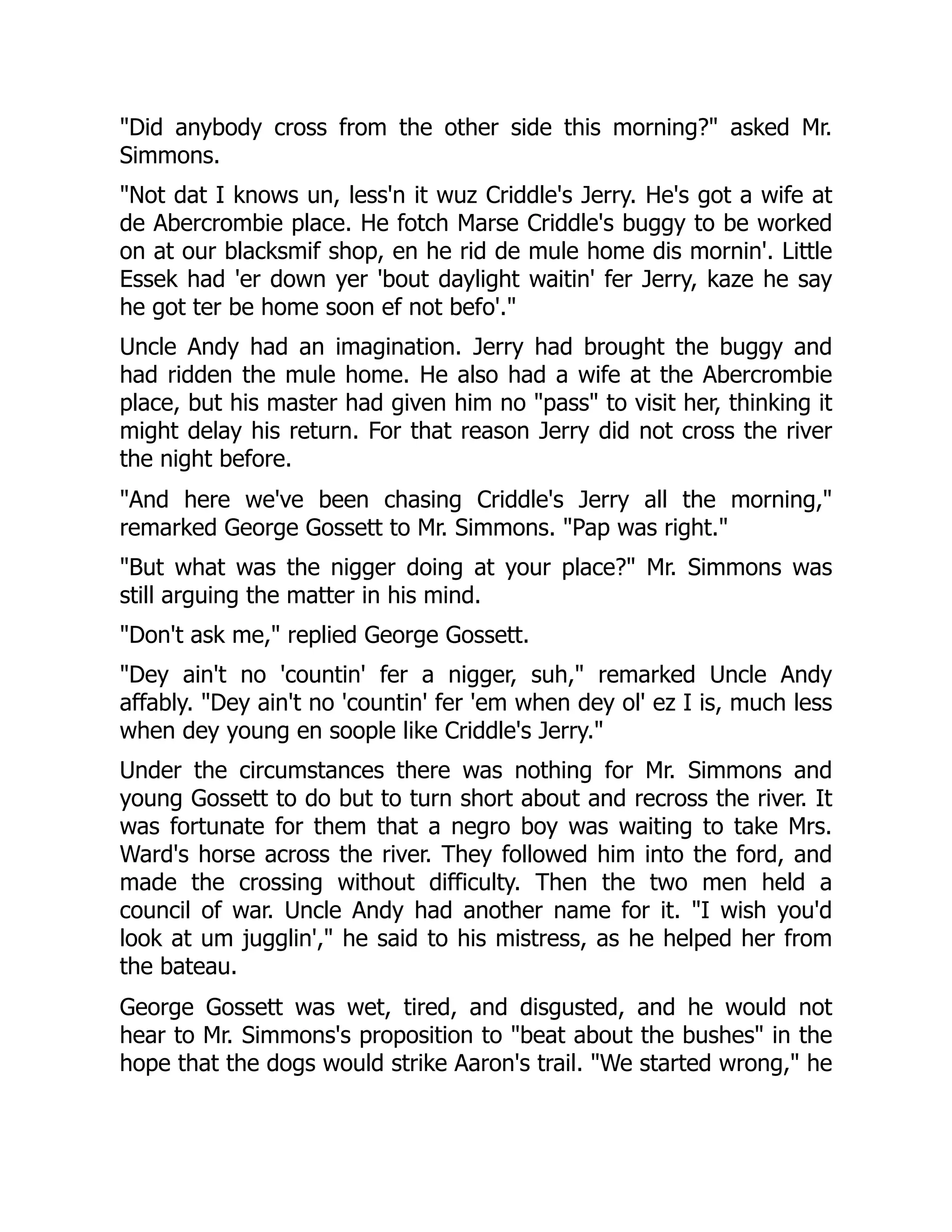 "Did anybody cross from the other side this morning?" asked Mr. Simmons. "Not dat I knows un, less'n it wuz Criddle's Jerry. He's got a wife at de Abercrombie place. He fotch Marse Criddle's buggy to be worked on at our blacksmif shop, en he rid de mule home dis mornin'. Little Essek had 'er down yer 'bout daylight waitin' fer Jerry, kaze he say he got ter be home soon ef not befo'." Uncle Andy had an imagination. Jerry had brought the buggy and had ridden the mule home. He also had a wife at the Abercrombie place, but his master had given him no "pass" to visit her, thinking it might delay his return. For that reason Jerry did not cross the river the night before. "And here we've been chasing Criddle's Jerry all the morning," remarked George Gossett to Mr. Simmons. "Pap was right." "But what was the nigger doing at your place?" Mr. Simmons was still arguing the matter in his mind. "Don't ask me," replied George Gossett. "Dey ain't no 'countin' fer a nigger, suh," remarked Uncle Andy affably. "Dey ain't no 'countin' fer 'em when dey ol' ez I is, much less when dey young en soople like Criddle's Jerry." Under the circumstances there was nothing for Mr. Simmons and young Gossett to do but to turn short about and recross the river. It was fortunate for them that a negro boy was waiting to take Mrs. Ward's horse across the river. They followed him into the ford, and made the crossing without difficulty. Then the two men held a council of war. Uncle Andy had another name for it. "I wish you'd look at um jugglin'," he said to his mistress, as he helped her from the bateau. George Gossett was wet, tired, and disgusted, and he would not hear to Mr. Simmons's proposition to "beat about the bushes" in the hope that the dogs would strike Aaron's trail. "We started wrong," he 