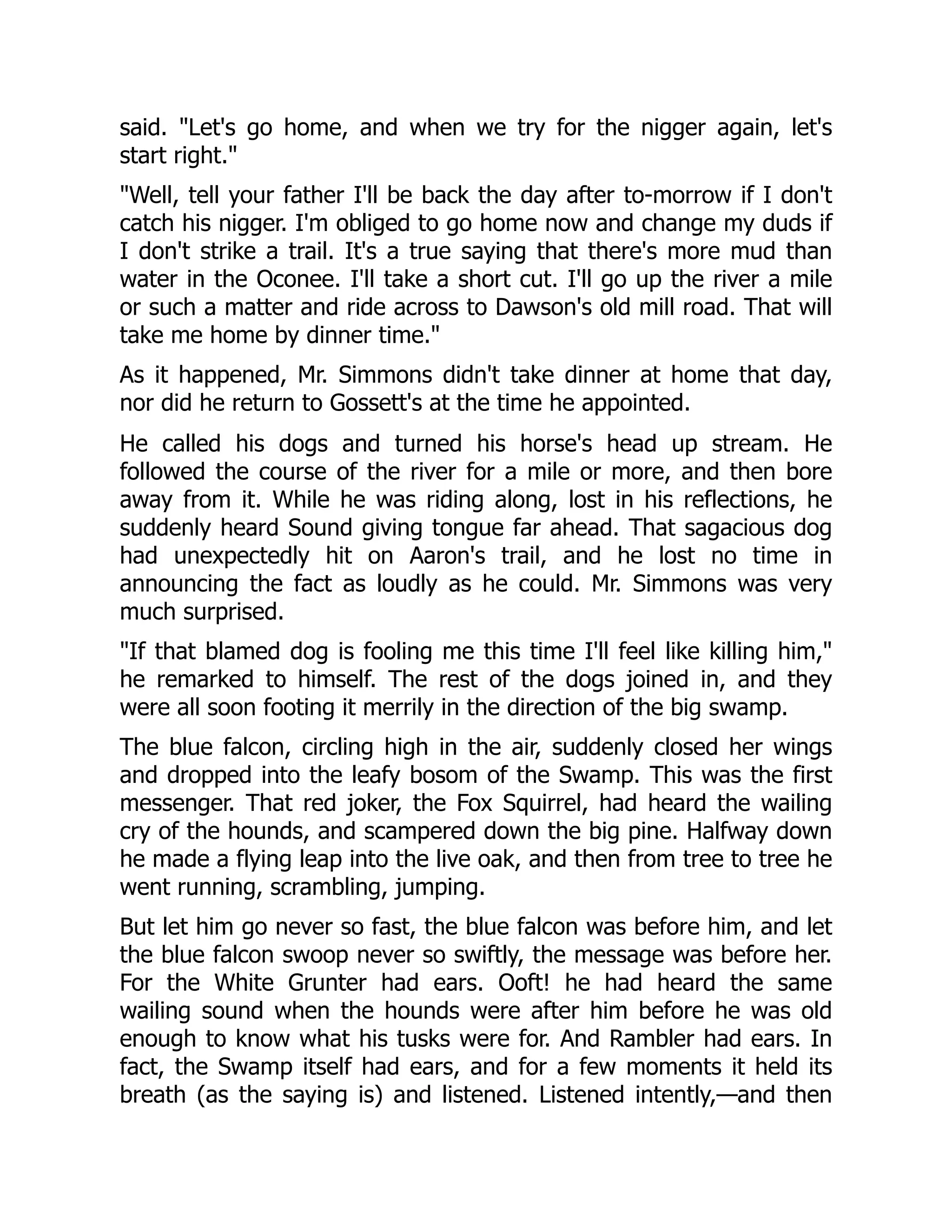 said. "Let's go home, and when we try for the nigger again, let's start right." "Well, tell your father I'll be back the day after to-morrow if I don't catch his nigger. I'm obliged to go home now and change my duds if I don't strike a trail. It's a true saying that there's more mud than water in the Oconee. I'll take a short cut. I'll go up the river a mile or such a matter and ride across to Dawson's old mill road. That will take me home by dinner time." As it happened, Mr. Simmons didn't take dinner at home that day, nor did he return to Gossett's at the time he appointed. He called his dogs and turned his horse's head up stream. He followed the course of the river for a mile or more, and then bore away from it. While he was riding along, lost in his reflections, he suddenly heard Sound giving tongue far ahead. That sagacious dog had unexpectedly hit on Aaron's trail, and he lost no time in announcing the fact as loudly as he could. Mr. Simmons was very much surprised. "If that blamed dog is fooling me this time I'll feel like killing him," he remarked to himself. The rest of the dogs joined in, and they were all soon footing it merrily in the direction of the big swamp. The blue falcon, circling high in the air, suddenly closed her wings and dropped into the leafy bosom of the Swamp. This was the first messenger. That red joker, the Fox Squirrel, had heard the wailing cry of the hounds, and scampered down the big pine. Halfway down he made a flying leap into the live oak, and then from tree to tree he went running, scrambling, jumping. But let him go never so fast, the blue falcon was before him, and let the blue falcon swoop never so swiftly, the message was before her. For the White Grunter had ears. Ooft! he had heard the same wailing sound when the hounds were after him before he was old enough to know what his tusks were for. And Rambler had ears. In fact, the Swamp itself had ears, and for a few moments it held its breath (as the saying is) and listened. Listened intently,—and then 