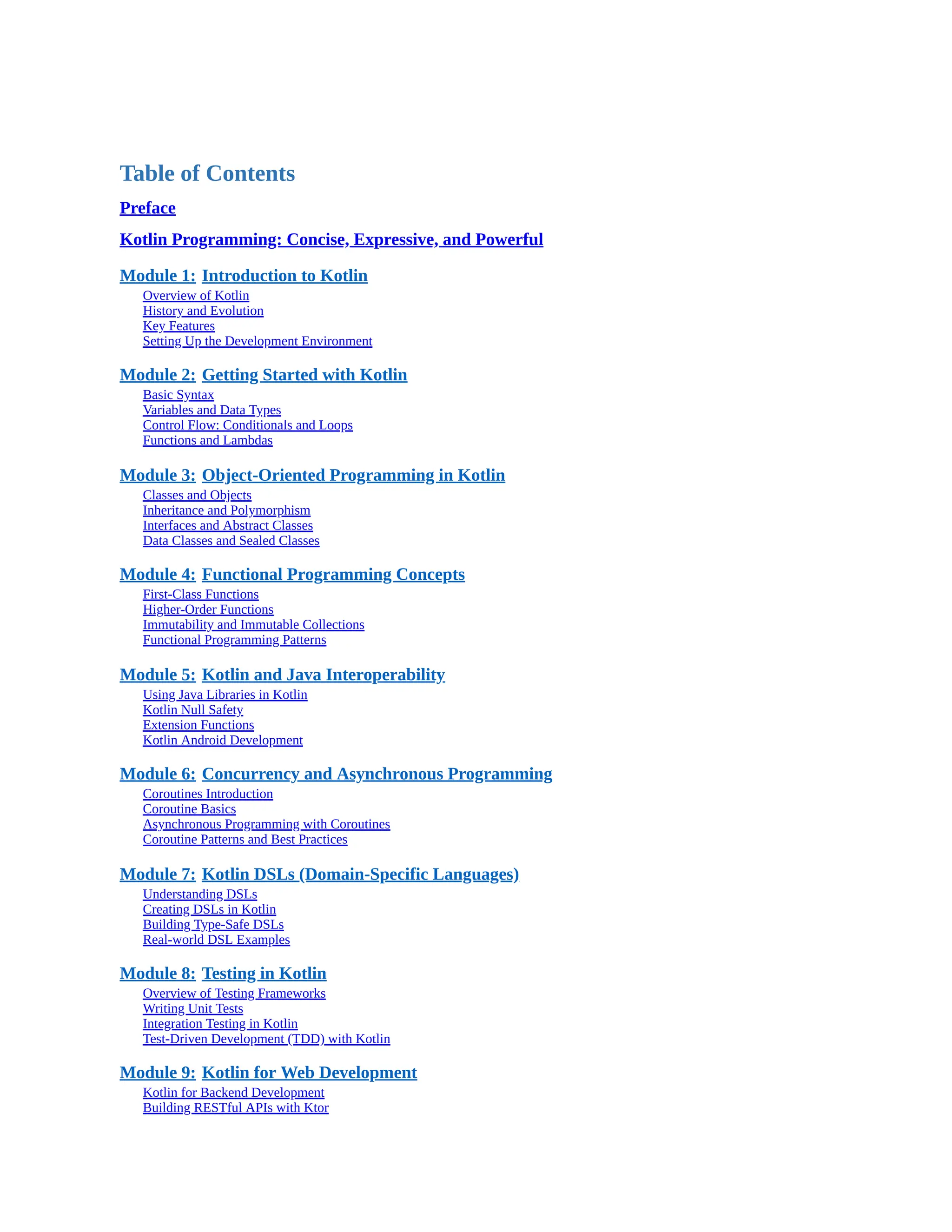 Table of Contents Preface Kotlin Programming: Concise, Expressive, and Powerful Module 1: Introduction to Kotlin Overview of Kotlin History and Evolution Key Features Setting Up the Development Environment Module 2: Getting Started with Kotlin Basic Syntax Variables and Data Types Control Flow: Conditionals and Loops Functions and Lambdas Module 3: Object-Oriented Programming in Kotlin Classes and Objects Inheritance and Polymorphism Interfaces and Abstract Classes Data Classes and Sealed Classes Module 4: Functional Programming Concepts First-Class Functions Higher-Order Functions Immutability and Immutable Collections Functional Programming Patterns Module 5: Kotlin and Java Interoperability Using Java Libraries in Kotlin Kotlin Null Safety Extension Functions Kotlin Android Development Module 6: Concurrency and Asynchronous Programming Coroutines Introduction Coroutine Basics Asynchronous Programming with Coroutines Coroutine Patterns and Best Practices Module 7: Kotlin DSLs (Domain-Specific Languages) Understanding DSLs Creating DSLs in Kotlin Building Type-Safe DSLs Real-world DSL Examples Module 8: Testing in Kotlin Overview of Testing Frameworks Writing Unit Tests Integration Testing in Kotlin Test-Driven Development (TDD) with Kotlin Module 9: Kotlin for Web Development Kotlin for Backend Development Building RESTful APIs with Ktor 