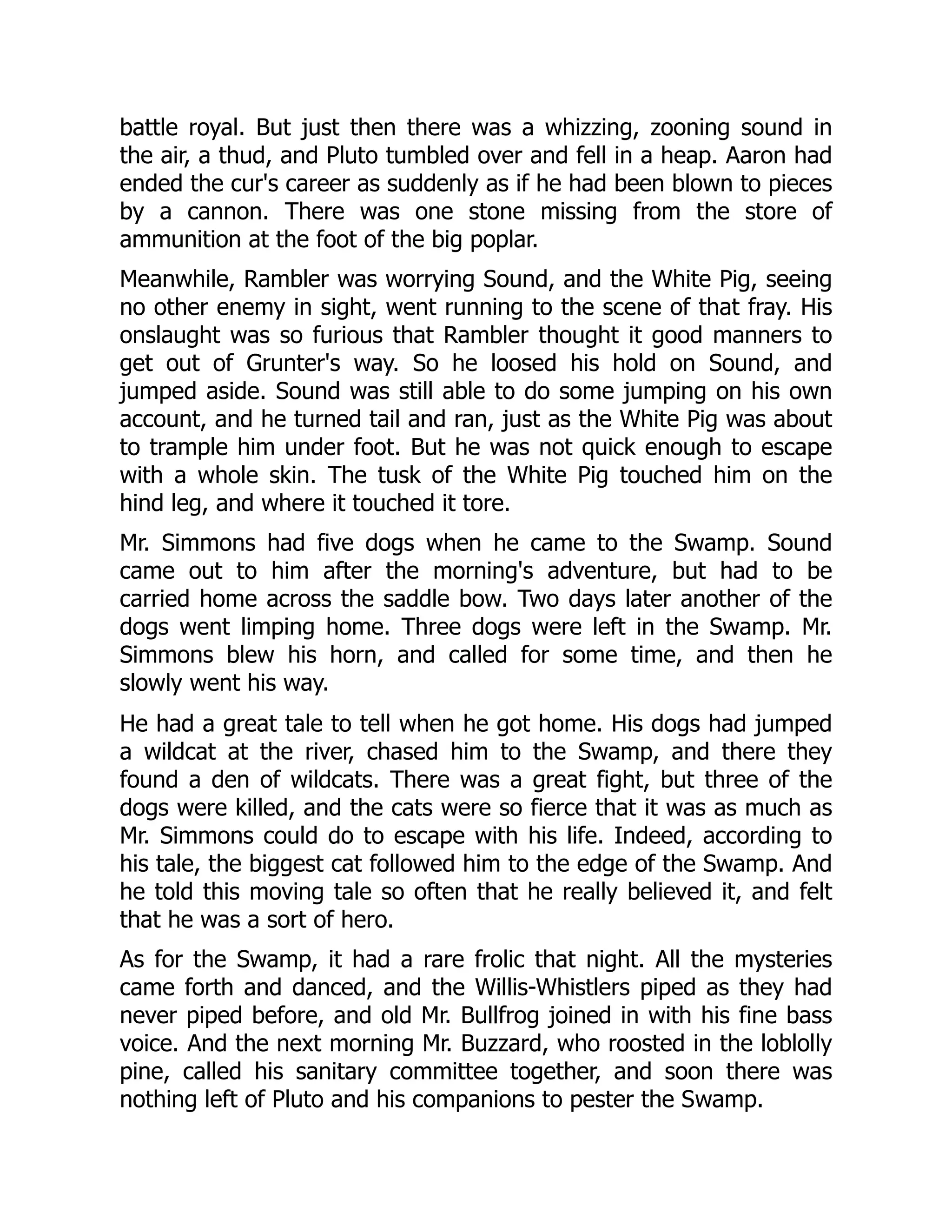 battle royal. But just then there was a whizzing, zooning sound in the air, a thud, and Pluto tumbled over and fell in a heap. Aaron had ended the cur's career as suddenly as if he had been blown to pieces by a cannon. There was one stone missing from the store of ammunition at the foot of the big poplar. Meanwhile, Rambler was worrying Sound, and the White Pig, seeing no other enemy in sight, went running to the scene of that fray. His onslaught was so furious that Rambler thought it good manners to get out of Grunter's way. So he loosed his hold on Sound, and jumped aside. Sound was still able to do some jumping on his own account, and he turned tail and ran, just as the White Pig was about to trample him under foot. But he was not quick enough to escape with a whole skin. The tusk of the White Pig touched him on the hind leg, and where it touched it tore. Mr. Simmons had five dogs when he came to the Swamp. Sound came out to him after the morning's adventure, but had to be carried home across the saddle bow. Two days later another of the dogs went limping home. Three dogs were left in the Swamp. Mr. Simmons blew his horn, and called for some time, and then he slowly went his way. He had a great tale to tell when he got home. His dogs had jumped a wildcat at the river, chased him to the Swamp, and there they found a den of wildcats. There was a great fight, but three of the dogs were killed, and the cats were so fierce that it was as much as Mr. Simmons could do to escape with his life. Indeed, according to his tale, the biggest cat followed him to the edge of the Swamp. And he told this moving tale so often that he really believed it, and felt that he was a sort of hero. As for the Swamp, it had a rare frolic that night. All the mysteries came forth and danced, and the Willis-Whistlers piped as they had never piped before, and old Mr. Bullfrog joined in with his fine bass voice. And the next morning Mr. Buzzard, who roosted in the loblolly pine, called his sanitary committee together, and soon there was nothing left of Pluto and his companions to pester the Swamp. 