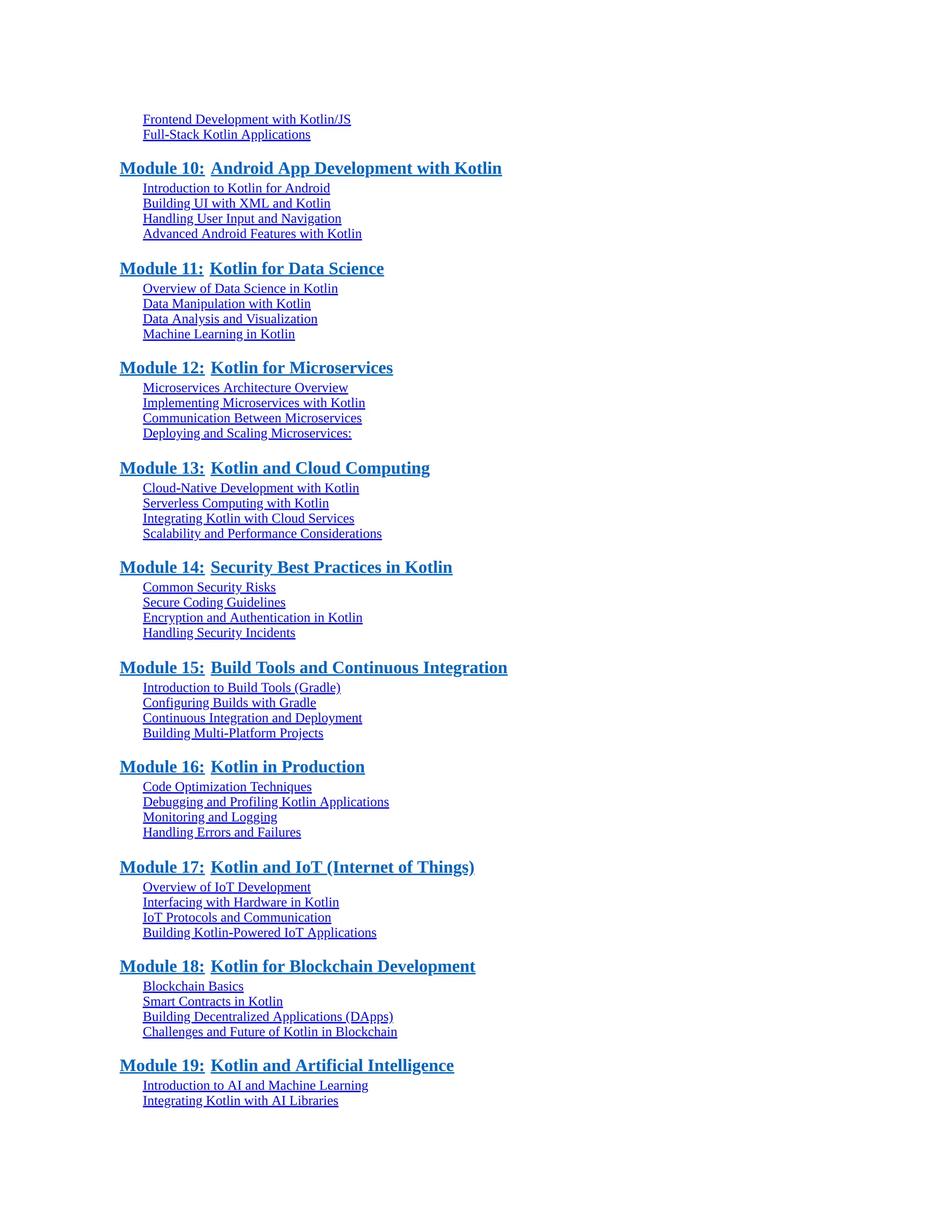 Frontend Development with Kotlin/JS Full-Stack Kotlin Applications Module 10: Android App Development with Kotlin Introduction to Kotlin for Android Building UI with XML and Kotlin Handling User Input and Navigation Advanced Android Features with Kotlin Module 11: Kotlin for Data Science Overview of Data Science in Kotlin Data Manipulation with Kotlin Data Analysis and Visualization Machine Learning in Kotlin Module 12: Kotlin for Microservices Microservices Architecture Overview Implementing Microservices with Kotlin Communication Between Microservices Deploying and Scaling Microservices: Module 13: Kotlin and Cloud Computing Cloud-Native Development with Kotlin Serverless Computing with Kotlin Integrating Kotlin with Cloud Services Scalability and Performance Considerations Module 14: Security Best Practices in Kotlin Common Security Risks Secure Coding Guidelines Encryption and Authentication in Kotlin Handling Security Incidents Module 15: Build Tools and Continuous Integration Introduction to Build Tools (Gradle) Configuring Builds with Gradle Continuous Integration and Deployment Building Multi-Platform Projects Module 16: Kotlin in Production Code Optimization Techniques Debugging and Profiling Kotlin Applications Monitoring and Logging Handling Errors and Failures Module 17: Kotlin and IoT (Internet of Things) Overview of IoT Development Interfacing with Hardware in Kotlin IoT Protocols and Communication Building Kotlin-Powered IoT Applications Module 18: Kotlin for Blockchain Development Blockchain Basics Smart Contracts in Kotlin Building Decentralized Applications (DApps) Challenges and Future of Kotlin in Blockchain Module 19: Kotlin and Artificial Intelligence Introduction to AI and Machine Learning Integrating Kotlin with AI Libraries 