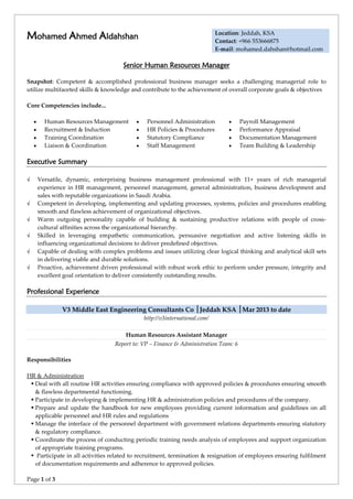 Page 1 of 3
Mohamed Ahmed Aldahshan Location: Jeddah, KSA
Contact: +966 553666875
E-mail: mohamed.dahshan@hotmail.com
Senior Human Resources Manager
Snapshot: Competent & accomplished professional business manager seeks a challenging managerial role to
utilize multifaceted skills & knowledge and contribute to the achievement of overall corporate goals & objectives
Core Competencies include...
•• Human Resources Management •• Personnel Administration •• Payroll Management
•• Recruitment & Induction •• HR Policies & Procedures •• Performance Appraisal
•• Training Coordination •• Statutory Compliance •• Documentation Management
•• Liaison & Coordination •• Staff Management •• Team Building & Leadership
Executive Summary
√ Versatile, dynamic, enterprising business management professional with 11+ years of rich managerial
experience in HR management, personnel management, general administration, business development and
sales with reputable organizations in Saudi Arabia.
√ Competent in developing, implementing and updating processes, systems, policies and procedures enabling
smooth and flawless achievement of organizational objectives.
√ Warm outgoing personality capable of building & sustaining productive relations with people of cross-
cultural affinities across the organizational hierarchy.
√ Skilled in leveraging empathetic communication, persuasive negotiation and active listening skills in
influencing organizational decisions to deliver predefined objectives.
√ Capable of dealing with complex problems and issues utilizing clear logical thinking and analytical skill sets
in delivering viable and durable solutions.
√ Proactive, achievement driven professional with robust work ethic to perform under pressure, integrity and
excellent goal orientation to deliver consistently outstanding results.
Professional Experience
V3 Middle East Engineering Consultants Co │Jeddah KSA │Mar 2013 to date
http://v3international.com/
Human Resources Assistant Manager
Report to: VP – Finance & Administration Team: 6
Responsibilities
HR & Administration
 Deal with all routine HR activities ensuring compliance with approved policies & procedures ensuring smooth
& flawless departmental functioning.
 Participate in developing & implementing HR & administration policies and procedures of the company.
 Prepare and update the handbook for new employees providing current information and guidelines on all
applicable personnel and HR rules and regulations
 Manage the interface of the personnel department with government relations departments ensuring statutory
& regulatory compliance.
 Coordinate the process of conducting periodic training needs analysis of employees and support organization
of appropriate training programs.
 Participate in all activities related to recruitment, termination & resignation of employees ensuring fulfilment
of documentation requirements and adherence to approved policies.
 