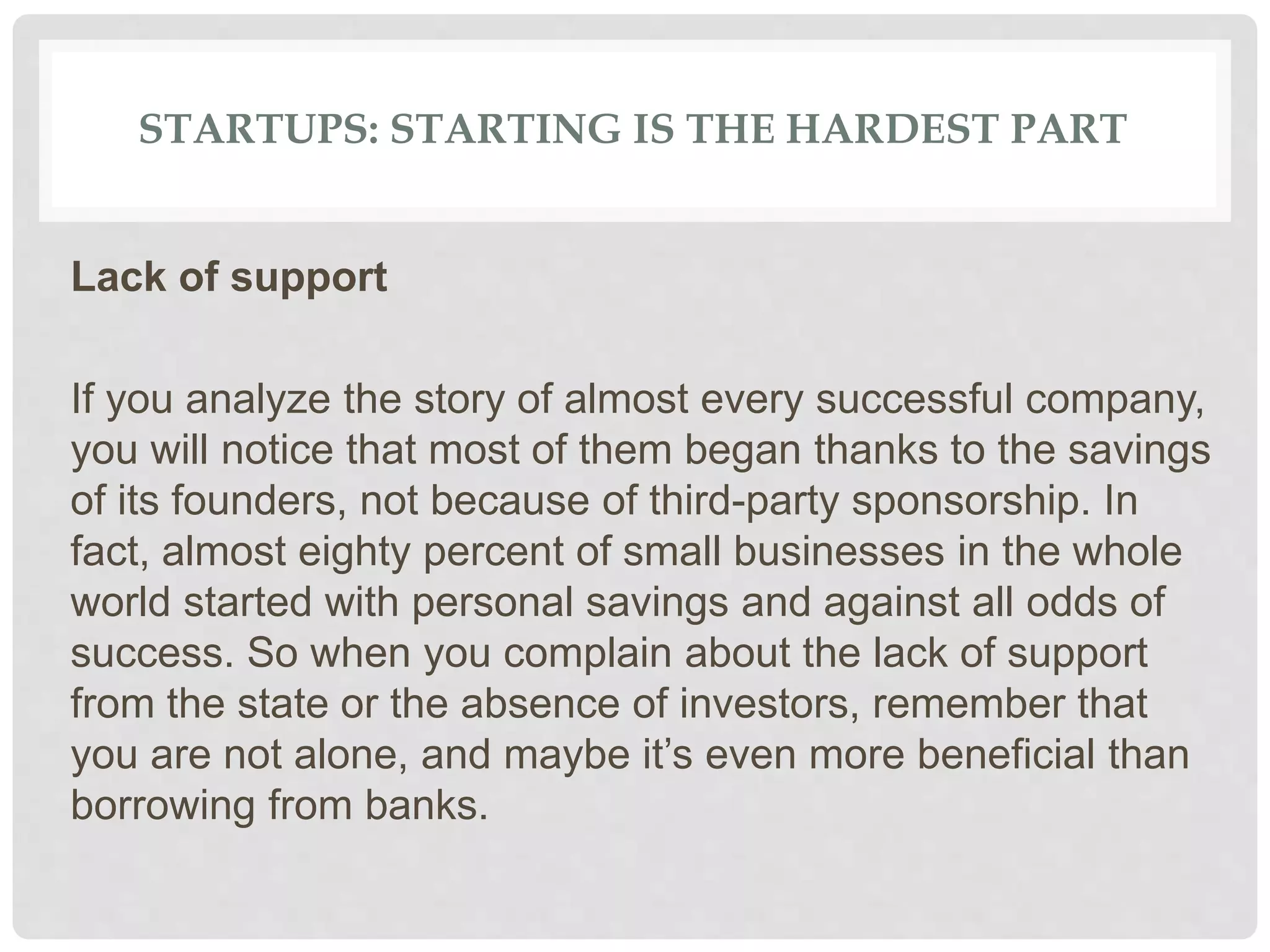 STARTUPS: STARTING IS THE HARDEST PART
Lack of support
If you analyze the story of almost every successful company,
you will notice that most of them began thanks to the savings
of its founders, not because of third-party sponsorship. In
fact, almost eighty percent of small businesses in the whole
world started with personal savings and against all odds of
success. So when you complain about the lack of support
from the state or the absence of investors, remember that
you are not alone, and maybe it’s even more beneficial than
borrowing from banks.
 