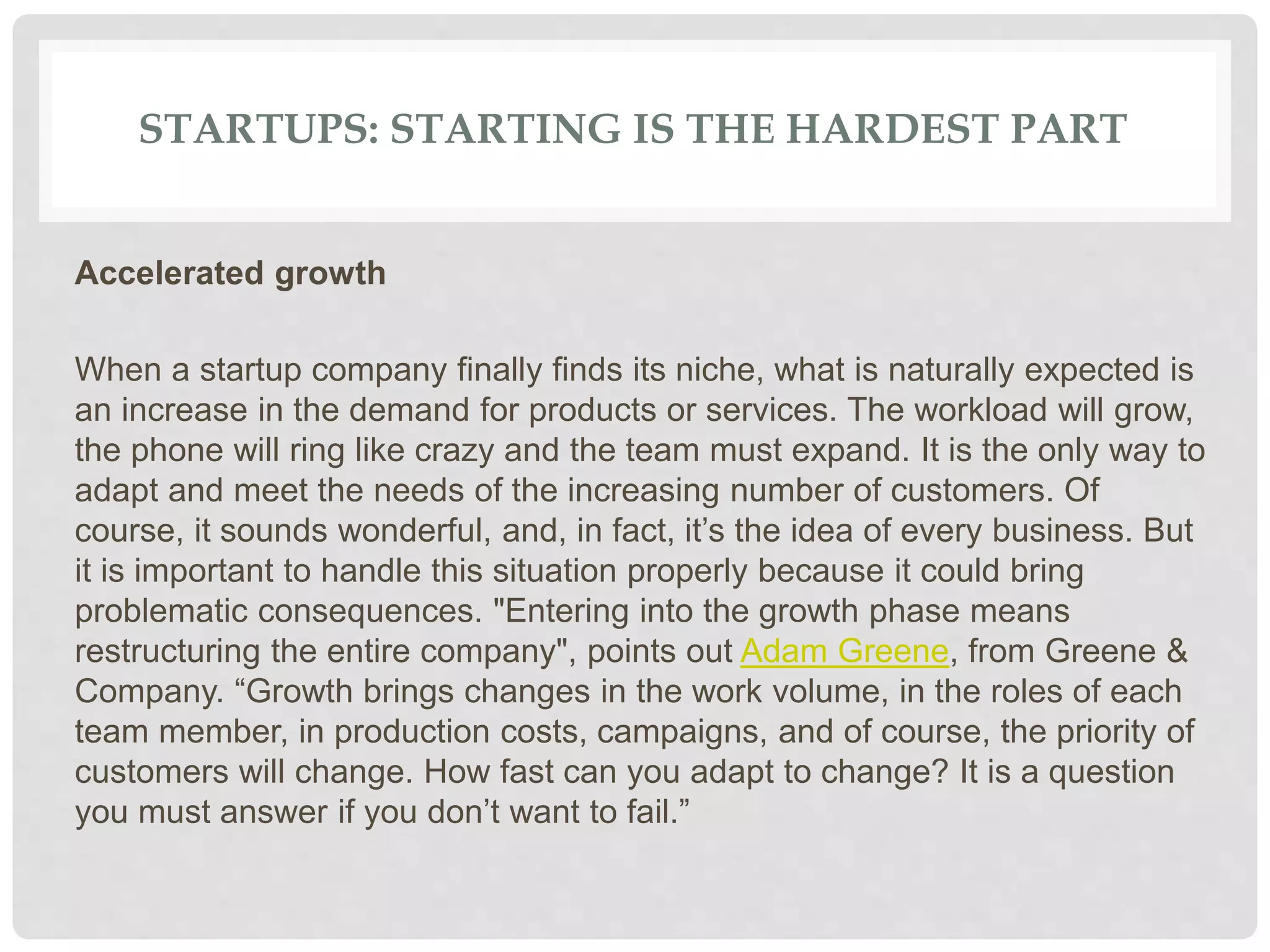 STARTUPS: STARTING IS THE HARDEST PART
Accelerated growth
When a startup company finally finds its niche, what is naturally expected is
an increase in the demand for products or services. The workload will grow,
the phone will ring like crazy and the team must expand. It is the only way to
adapt and meet the needs of the increasing number of customers. Of
course, it sounds wonderful, and, in fact, it’s the idea of every business. But
it is important to handle this situation properly because it could bring
problematic consequences. "Entering into the growth phase means
restructuring the entire company", points out Adam Greene, from Greene &
Company. “Growth brings changes in the work volume, in the roles of each
team member, in production costs, campaigns, and of course, the priority of
customers will change. How fast can you adapt to change? It is a question
you must answer if you don’t want to fail.”
 